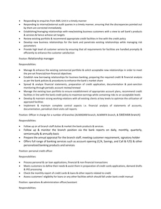  Responding to enquiries from AML Unit in a timely manner
 Responding to internal/external audit queries in a timely manner, ensuring that the discrepancies pointed out
by them are corrected immediately
 Establishing/managing relationships with new/existing business customers with a view to sell bank's products
& services & hence achieve set targets
 Review existing portfolio & recommend appropriate credit facilities in line with the credit policy
 Develop new business relationships for the bank and penetrate existing relationships while managing risk
parameters
 Provide high level of customer service by ensuring that all requirements for facilities are handled promptly &
efficiently to enhance the customer satisfaction
Positon: Relationship manager
Responsibilities:
 Manage & enhance the existing commercial portfolio & solicit acceptable new relationships in order to meet
the pre-set financial/non-financial objectives
 Establish new borrowing relationships for business banking, preparing the required credit & financial analysis
as per the bank policies & procedures to enhance the bank’s market share
 Spread & analyze financial statements, preparation of credit application, documentation & post-sanction
monitoring through periodic account review/renewal
 Manage the existing loan portfolio to ensure establishment of appropriate account plans, recommend credit
facilities in line with the bank credit policy to maximize earnings while containing risks to an acceptable levels
 Develop & maintain strong working relations with all existing clients at key levels to optimize the utilization of
approved facilities
 Implement & maintain complete control aspects i.e. financial analysis of statements of accounts,
documentation, periodical client visits call reports
Position: Officer in charge for a number of branches (ALMADAM branch, ALMARFA branch, & SWEIHAN branch)
Responsibilities:
 Follow up on all branch staff duties & market the bank products & services
 Follow up & monitor the branch position via the bank reports on daily, monthly, quarterly,
semiannually & annually basis
 Prepare the annual appraisal for the branch staff, meeting customer requirement, signatory holder
 Offers full range of banking services such as account opening (C/A, Savings, and Call & F/D) & other
personalized banking products and services
Position: personal credit officer
Responsibilities:
 Process personal & car loan applications, financial & non-financial transactions
 Meets customers to define their needs & assist them in preparation of credit cards applications, demand drafts
& IPO processing
 Check the monthly report of credit cards & loans & other reports related to credit
 Assess customers’ eligibility for loans or any other facilities which should fall under bank credit manual
Position: operations & administration officer/assistant
Responsibilities:
 