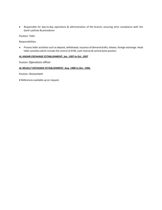  Responsible for day-to-day operations & administration of the branch, ensuring strict compliance with the
bank's policies & procedures
Position: Teller
Responsibilities:
 Process teller activities such as deposit, withdrawal, issuance of demand drafts, telexes, foreign exchange. Head
teller activities which include the control of ATM, cash reserve & central bank position
AL ANSARI EXCHANGE ESTABLISHMENT, Jan. 1997 to Oct. 1997
Position: Operations officer
AL MUJILLY EXCHANGE ESTABLISHMENT, Aug. 1988 to Dec. 1996,
Position: Accountant
 References available up on request.
 