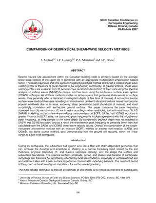 Ninth Canadian Conference on
Earthquake Engineering
Ottawa, Ontario, Canada
26-29 June 2007
COMPARISON OF GEOPHYSICAL SHEAR-WAVE VELOCITY METHODS
S. Molnar1,2
, J.F. Cassidy1,2
, P.A. Monahan3
and S.E. Dosso1
ABSTRACT
Seismic hazard site assessment within the Canadian building code is primarily based on the average
shear-wave velocity of the upper 30 m combined with an appropriate multiplicative amplification hazard
factor. The least expensive and time-consuming geophysical field method to provide a reliable shear-wave
velocity profile is therefore of great interest to our engineering community. In greater Victoria, shear-wave
velocity profiles are available from 21 seismic cone penetration tests (SCPT), four tests using the spectral
analysis of surface waves (SASW) technique, and two tests using the continuous surface wave system
(CSWS) technique. As all three methods involve an active source that generates shear-waves or surface
waves, they generally offer a restricted investigation depth (a few tens of metres). A non-active source
surface wave method that uses recordings of microtremor (ambient vibrations/cultural noise) has become
popular worldwide due to its ease, economy, deep penetration depth (hundreds of metres), and most
surprisingly, correlation with earthquake ground motions. This paper compares the peak frequency
observed from (1) microtremors, (2) earthquake recordings (when available), and estimated from (3) 1-D
SHAKE modelling, and (4) shear-wave velocity measurements at SCPT, SASW, and CSWS locations in
greater Victoria. At SCPT sites, the calculated peak frequency is in close agreement with the microtremor
peak frequency, as they sample to the same depth. By comparison, bedrock depth was not reached at
SASW and CSWS test sites, and as a result the microtremor peak frequency is generally lower than that
calculated from the SASW and CSWS shear-wave velocity values. Overall, the combination of the single-
instrument microtremor method with an invasive (SCPT) method or another non-invasive (SASW and
CSWS), but active source method, best demonstrated how the ground will respond, within the linear
range, to a low-level earthquake.
Introduction
During an earthquake, the subsurface soil column acts like a filter with strain-dependent properties that
can increase the duration and amplitude of shaking in a narrow frequency band related to the soil
thickness, physical properties (P- and S-wave velocities, density), and the shape the surface and
subsurface boundaries. The spectral content (amplitude, period, and phase) and duration of earthquake
recordings can therefore be significantly affected by local site conditions, especially at unconsolidated soil
and sediment sites with a near-surface impedance contrast with underlying bedrock. The resonant period
of the ground is therefore of great importance for earthquake engineering.
The most reliable technique to provide an estimate of site effects is to record several tens of good quality
1
University of Victoria, School of Earth and Ocean Sciences, PO Box 3055 STN CSC, Victoria, BC, V8W 3P6
2
Natural Resources Canada, Geological Survey of Canada, Sidney, BC
3
Monahan Petroleum Consulting Ltd., Brentwood Bay, BC
390
 
