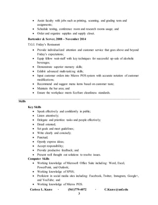 Carissa L. Kazee ∙ (561)779-4072 ∙ C.Kazee@unf.edu
3
 Assist faculty with jobs such as printing, scanning, and grading tests and
assignments;
 Schedule testing, conference room and research rooms usage; and
 Order and organize supplies and supply closet.
Bartender & Server, 2008 – November 2014
T.G.I. Friday’s Restaurant
 Provide individualized attention and customer service that goes above and beyond
Friday’s expectations;
 Equip fellow wait-staff with key techniques for successful up-sale of alcoholic
beverages;
 Demonstrate superior memory skills;
 Exhibit advanced multi-tasking skills;
 Input customer orders into Micros POS system with accurate notation of customer
modifications;
 Recommend and suggest menu items based on customer taste;
 Maintain the bar area; and
 Ensure the workplace meets EcoSure cleanliness standards.
Skills
Key Skills
 Speak effectively and confidently in public;
 Listen attentively;
 Delegate and prioritize tasks and people effectively;
 Detail oriented;
 Set goals and meet guidelines;
 Write clearly and concisely;
 Punctual;
 Openly express ideas;
 Accept responsibility;
 Provide productive feedback; and
 Present well thought out solutions to resolve issues.
Computer Skills
 Working knowledge of Microsoft Office Suite including: Word, Excel,
PowerPoint, and Outlook;
 Working knowledge of SPSS;
 Proficient in social media sites including: Facebook, Twitter, Instagram, Google+,
and YouTube; and
 Working knowledge of Micros POS.
 