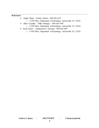 Carissa L. Kazee ∙ (561)779-4072 ∙ C.Kazee@unf.edu
4
References
 Angela Mann – Faculty Advisor– 904-620-1633
o 1 UNF Drive, Department of Psychology, Jacksonville FL, 32224
 Alicia Crystalus – Office Manager – 904-620-1699
o 1 UNF Drive, Department of Psychology, Jacksonville FL, 32224
 Kenn Tucker – Administrative Secretary– 904-620-2807
o 1 UNF Drive, Department of Psychology, Jacksonville FL, 32224
 