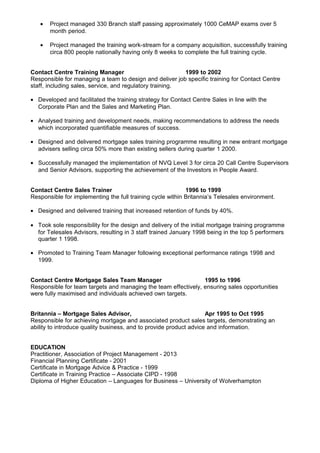 • Project managed 330 Branch staff passing approximately 1000 CeMAP exams over 5
month period.
• Project managed the training work-stream for a company acquisition, successfully training
circa 800 people nationally having only 8 weeks to complete the full training cycle.
Contact Centre Training Manager 1999 to 2002
Responsible for managing a team to design and deliver job specific training for Contact Centre
staff, including sales, service, and regulatory training.
• Developed and facilitated the training strategy for Contact Centre Sales in line with the
Corporate Plan and the Sales and Marketing Plan.
• Analysed training and development needs, making recommendations to address the needs
which incorporated quantifiable measures of success.
• Designed and delivered mortgage sales training programme resulting in new entrant mortgage
advisers selling circa 50% more than existing sellers during quarter 1 2000.
• Successfully managed the implementation of NVQ Level 3 for circa 20 Call Centre Supervisors
and Senior Advisors, supporting the achievement of the Investors in People Award.
Contact Centre Sales Trainer 1996 to 1999
Responsible for implementing the full training cycle within Britannia’s Telesales environment.
• Designed and delivered training that increased retention of funds by 40%.
• Took sole responsibility for the design and delivery of the initial mortgage training programme
for Telesales Advisors, resulting in 3 staff trained January 1998 being in the top 5 performers
quarter 1 1998.
• Promoted to Training Team Manager following exceptional performance ratings 1998 and
1999.
Contact Centre Mortgage Sales Team Manager 1995 to 1996
Responsible for team targets and managing the team effectively, ensuring sales opportunities
were fully maximised and individuals achieved own targets.
Britannia – Mortgage Sales Advisor, Apr 1995 to Oct 1995
Responsible for achieving mortgage and associated product sales targets, demonstrating an
ability to introduce quality business, and to provide product advice and information.
EDUCATION
Practitioner, Association of Project Management - 2013
Financial Planning Certificate - 2001
Certificate in Mortgage Advice & Practice - 1999
Certificate in Training Practice – Associate CIPD - 1998
Diploma of Higher Education – Languages for Business – University of Wolverhampton
 