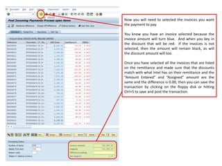 Now you will need to selected the invoices you want
the payment to pay.
You know you have an invoice selected because the
invoice amount will turn blue. And when you key in
the discount that will be red. If the invoices is not
selected, then the amount will remain black, as will
the discount amount will too.
Once you have selected all the invoices that are listed
on the remittance and made sure that the discounts
match with what Intel has on their remittance and the
“Amount Entered” and “Assigned” amount are the
same and the difference is 0.00, then you can save the
transaction by clicking on the floppy disk or hitting
Ctrl+S to save and post the transaction.
 