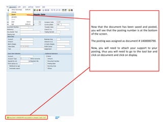 Now that the document has been saved and posted,
you will see that the posting number is at the bottom
of the screen.
The posting was assigned as document # 1400000790.
Now, you will need to attach your support to your
posting, thus you will need to go to the tool bar and
click on document and click on display.
 