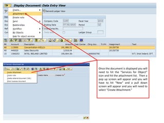 Once the document is displayed you will
need to hit the “Services for Object”
icon and hit the attachment list. Then a
pop up screen will appear and you will
have to hit “New” and a pull down
screen will appear and you will need to
select “Create Attachment.”
 