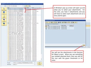 A Window’s pop up screen will open up and
allow you to select your attachments. For
this wire, you have 3 attachments and you
will have to select each attachment one at a
time and hit open.
You will see the attachments in the Services
for Object screen. When you see everything
you needed attached there, then you will hit
the icon with the green checkmark or hit
enter.
 