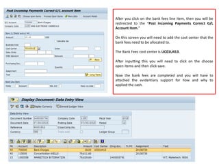 After you click on the bank fees line item, then you will be
redirected to the “Post incoming Payments Correct G/L
Account Item.”
On this screen you will need to add the cost center that the
bank fees need to be allocated to.
The Bank Fees cost center is UC01U413.
After inputting this you will need to click on the choose
open items and then click save.
Now the bank fees are completed and you will have to
attached the evidentiary support for how and why to
applied the cash.
 