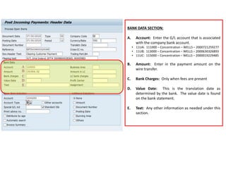 BANK DATA SECTION:
A. Account: Enter the G/L account that is associated
with the company bank account.
• 11UA: 111000 – Concentration – WELLS – 2000721259277
• 11UB: 113000 – Concentration – WELLS – 2000630326893
• 11UC: 115000 – Concentration – WELLS – 2000019229485
B. Amount: Enter in the payment amount on the
wire transfer.
C. Bank Charges: Only when fees are present
D. Value Date: This is the translation date as
determined by the bank. The value date is found
on the bank statement.
E. Text: Any other information as needed under this
section.
 