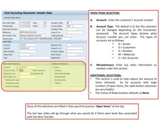OPEN ITEMS SELECTION:
A. Account: Enter the customer’s account number.
B. Account Type: The default is D, but this selection
can be changed depending on the transaction
processed. The Account Types dictates what
Account number you can enter. The types of
accounts are as follows:
• A = Assets
• D = Customers
• K = Vendors
• M = Materials
• S = G/L Accounts
C. Miscellaneous: Enter any other information as
needed under this section.
ADDITIONAL SELECTIONS:
• This section is used to help reduce the amount of
items retrieved. So far accounts with large
numbers of open items, the radio button selections
are very helpful.
• The choice of Radio buttons defaults to None.
Once all the selections are filled in than you’d hit process “Open Items” at the top.
The last two slides will go through what you would do if there were bank fees associated
with the Wire Transfer.
 