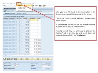 After you have filled out all the information in the
Header screen, you will be directed to this screen.
This is the “Post Incoming Payments Process Open
Items” screen.
As you can see, you do not see any invoice numbers.
Invoice numbers all start with 9000****.
Thus, to correct this, you will need to click on the
“Settings” tab in the tool bar and a pull down will
appear and you will click on “Line Layout.”
 