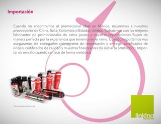 Termos italianos Coca Cola
Importación
Cuando no encontramos el promocional ideal en México, recurrimos a nuestros
proveedores de China, Italia, Colombia o Estados Unidos. Trabajamos con los mejores
fabricantes de promocionales de estos paises y nuestras importaciones fluyen de
manera perfecta por la experiencia que tenemos en el ramo. Cuando importamos nos
aseguramos de entregarles cronograma de importación y entrega, certificados de
origen, certificados de calidad y muestras finales antes de iniciar la producción. Impor-
tar es sencillo cuando se hace de forma metódica.
 