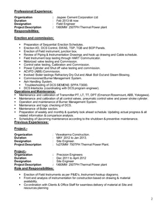 2
Professional Experience:
Organization : Jaypee Cement Corporation Ltd
Duration : Feb 2013 till now
Designation : Field Engineer
Project Description : 1X60MW 250TPH Thermal Power plant
Responsibilities:
Erection and commission:
 Preparation of Sequential Erection Schedules.
 Erection I/O, DCS Control, SWAS, TSP, TGB and BOP Panels.
 Erection of Field instrument, junction box.
 Review of Piping & Instrumentation Drawings and hook up drawing and Cable schedule.
 Field Instrument loop testing through HART Communicator.
 Motorized valve testing and Commission.
 Control valve testing, Calibration and Commission.
 Power Cylinder and Shut off valve testing and commission.
 ACVFD (ABB) Commission.
 Involved Boiler tastings Refractory Dry Out and Alkali Boil Out and Steam Blowing.
 Commissioned Burner Management System.
 Ash Handling System.
 Troubleshooting of DCS SIEMENS SPPA T3000.
 DCS Interlocks (coordinating with DCS program engineer).
Operations and Maintenance:
 Maintenance and calibration of Transmitter PT, LT, TT, DPT (Emerson Rosemount, ABB, Yokogawa).
 Maintenance and calibration of all control valves, pneumatic control valve and power stroke cylinder.
 Operation and maintenance of Burner Management System.
 Maintenance and logic checking of DCS.
 Maintenance of Boiler section.
 Preparation of weekly and monthly & quarterly look ahead schedule. Updating actual progress & all
related information & comparison analysis.
 Scheduling of Upcoming maintenance according to the shutdown & preventive maintenance.
Previous Experiences:
Project:-
Organization : Viswakarma Construction.
Duration : MAY 2012 to Jan 2013.
Designation : Site Engineer.
Project Description : 1x270MW 750TPH Thermal Power Plant.
Project:-
Organization : Precision Engineers
Duration : Dec 2011 to April 2012
Designation : Site Engineer
Project Description : 1X60MW 250TPH Thermal Power plant
Role and Responsibilities:
 Erection of Field Instruments as per P&ID’s, Instrument hookup diagrams.
 Front end analysis of instrumentation for construction based on drawing & material
availability.
 Co-ordination with Clients & Office Staff for seamless delivery of material at Site and
resources planning
 