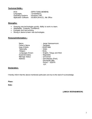 3
Technical Skills:-
DCS : SPPA T3000 SIEMENS.
Languages : Embedded C.
Operating Systems : Windows 7/XP.
Application software : SCADA (WinCC) , Ms Office
Strengths:
 Grasping new technologies quickly, Ability to work in a team.
 Adaptability, Creativity, Confidence.
 Energetic and hard working.
 Strong in desire to learn new technologies.
Personal Information:-
Name : Janga Veerasamsom.
Father’s Name : Gangaiah
Date Of Birth : 05/05/1989.
Nationality : Indian
Religion : Hindu
Languages Known : English, Telugu and Hindi
Expected Salary : Negotiable
Marriage Status : Unmarried
Address : Gamalapadu (Post),
Dachepalli (Md),
Guntur – 522414
A.P.
Declaration:
I hereby inform that the above-mentioned particulars are true to the best of my knowledge.
Place:
Date:
(JANGA VEERASAMSON)
 