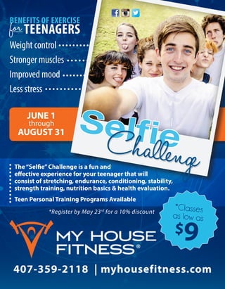 407-359-2118 | myhousefitness.com
*Register by May 23rd
for a 10% discount
BENEFITS OF EXERCISE
for TEENAGERS
Weight control
Stronger muscles
Improved mood	
Less stress	
JUNE 1
through
AUGUST 31
*Classes
as low as
$9
The“Selfie”Challenge is a fun and
effective experience for your teenager that will
consist of stretching, endurance, conditioning, stability,
strength training, nutrition basics & health evaluation.
Teen Personal Training Programs Available
SelfieChallenge
 