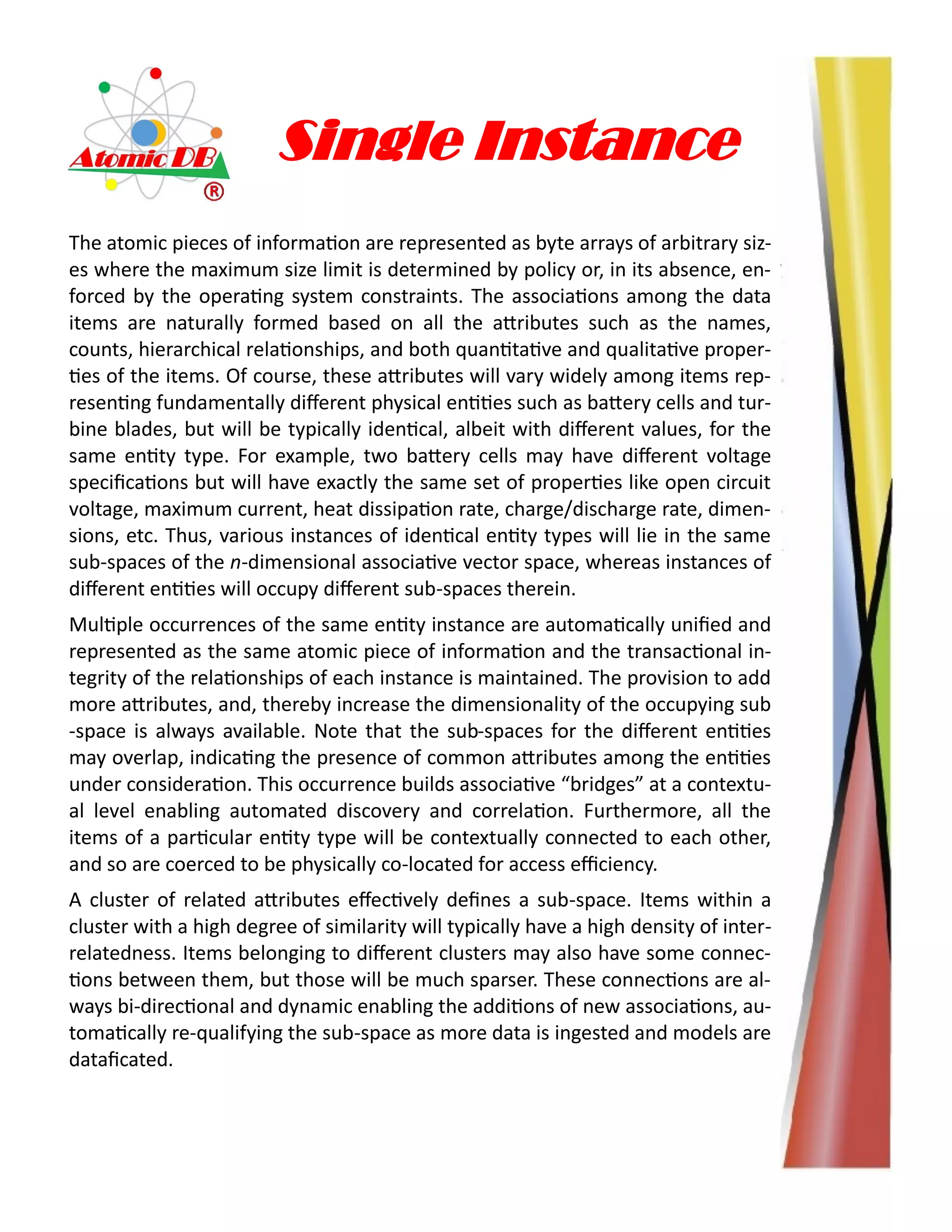 Single Instance
The atomic pieces of information are represented as byte arrays of arbitrary siz-
es where the maximum size limit is determined by policy or, in its absence, en-
forced by the operating system constraints. The associations among the data
items are naturally formed based on all the attributes such as the names,
counts, hierarchical relationships, and both quantitative and qualitative proper-
ties of the items. Of course, these attributes will vary widely among items rep-
resenting fundamentally different physical entities such as battery cells and tur-
bine blades, but will be typically identical, albeit with different values, for the
same entity type. For example, two battery cells may have different voltage
specifications but will have exactly the same set of properties like open circuit
voltage, maximum current, heat dissipation rate, charge/discharge rate, dimen-
sions, etc. Thus, various instances of identical entity types will lie in the same
sub-spaces of the n-dimensional associative vector space, whereas instances of
different entities will occupy different sub-spaces therein.
Multiple occurrences of the same entity instance are automatically unified and
represented as the same atomic piece of information and the transactional in-
tegrity of the relationships of each instance is maintained. The provision to add
more attributes, and, thereby increase the dimensionality of the occupying sub
-space is always available. Note that the sub-spaces for the different entities
may overlap, indicating the presence of common attributes among the entities
under consideration. This occurrence builds associative “bridges” at a contextu-
al level enabling automated discovery and correlation. Furthermore, all the
items of a particular entity type will be contextually connected to each other,
and so are coerced to be physically co-located for access efficiency.
A cluster of related attributes effectively defines a sub-space. Items within a
cluster with a high degree of similarity will typically have a high density of inter-
relatedness. Items belonging to different clusters may also have some connec-
tions between them, but those will be much sparser. These connections are al-
ways bi-directional and dynamic enabling the additions of new associations, au-
tomatically re-qualifying the sub-space as more data is ingested and models are
dataficated.
 