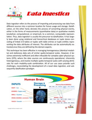 Data Ingestion
Data ingestion refers to the process of importing and processing raw data from
different sources into a common location for future usage and storage. Datafi-
cation, on the other hand, denotes the process of converting physical events,
either in the forms of measurements (quantitative data) or qualitative models
(analytical, computational, or empirical), to a common, computable represen-
tation. Thus, data ingestion is usually the precursor to datafication. It has large-
ly been done using relational and hierarchical databases or tuple stores con-
sisting of linked 2-D tables or tuples with table entries or tuple entities repre-
senting the data attributes of interest. The attributes can be automatically ex-
tracted once they are defined by the domain experts.
This technique has been effective in managing homogeneous (identical modali-
ty) and stationary data sets of similar spatio-temporal scales. However, it be-
comes extremely inefficient and often infeasible for complex cyber-physical sys-
tems (CPS), where the data sources are continuously operational, inherently
heterogeneous, and involve multiple spatio-temporal scales with varying attrib-
utes for each modality-scale combination. All of our use cases provide such
challenges, necessitating the development of a novel data ingestion, and sub-
sequently datafication paradigm.
 