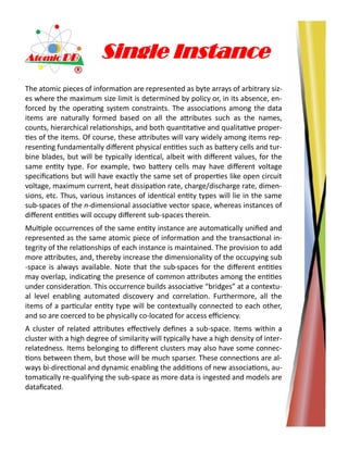 Single Instance
The atomic pieces of information are represented as byte arrays of arbitrary siz-
es where the maximum size limit is determined by policy or, in its absence, en-
forced by the operating system constraints. The associations among the data
items are naturally formed based on all the attributes such as the names,
counts, hierarchical relationships, and both quantitative and qualitative proper-
ties of the items. Of course, these attributes will vary widely among items rep-
resenting fundamentally different physical entities such as battery cells and tur-
bine blades, but will be typically identical, albeit with different values, for the
same entity type. For example, two battery cells may have different voltage
specifications but will have exactly the same set of properties like open circuit
voltage, maximum current, heat dissipation rate, charge/discharge rate, dimen-
sions, etc. Thus, various instances of identical entity types will lie in the same
sub-spaces of the n-dimensional associative vector space, whereas instances of
different entities will occupy different sub-spaces therein.
Multiple occurrences of the same entity instance are automatically unified and
represented as the same atomic piece of information and the transactional in-
tegrity of the relationships of each instance is maintained. The provision to add
more attributes, and, thereby increase the dimensionality of the occupying sub
-space is always available. Note that the sub-spaces for the different entities
may overlap, indicating the presence of common attributes among the entities
under consideration. This occurrence builds associative “bridges” at a contextu-
al level enabling automated discovery and correlation. Furthermore, all the
items of a particular entity type will be contextually connected to each other,
and so are coerced to be physically co-located for access efficiency.
A cluster of related attributes effectively defines a sub-space. Items within a
cluster with a high degree of similarity will typically have a high density of inter-
relatedness. Items belonging to different clusters may also have some connec-
tions between them, but those will be much sparser. These connections are al-
ways bi-directional and dynamic enabling the additions of new associations, au-
tomatically re-qualifying the sub-space as more data is ingested and models are
dataficated.
 