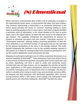 (N) Dimentional
While commonly contextualized data entities will be physically co-located in
the organizational vector space, a virtual pointer-like token, (the basic relation-
ship construct representing a relationship in an associative dimension in the
vector space) provides the means to “connect” anything existing in vector
space to anything anywhere else in vector space. Each token uniquely identifies
a particular atom of information, is the virtual location of the item in vector
space, and is the logical address of where the item exists on the physical stor-
age medium. This capability ameliorates the requirement for physical co-
location to articulate sub-spaces and uses instead, “associative nearness” or
“dimensional proximity”, allowing endless clustering possibilities of data ele-
ment collections in an unlimited number of sub-spaces that are not restricted
by the physical localizations of the items in the storage medium. This multi-
faceted holographic-like synthesis is key to the complex mapping required in
CPS systems as it allows for viewing of data from virtually any perspective with-
out the need to additionally search and process the data.
Mapping of anything to anything in any of a billion associative dimensions is an
inherent capability of AtomicDBTM
. These dimensions have three distinct forms
to discriminate functional perspectives and qualify what can be acted upon and
by whom. Specifically, one form is used to model and coordinate record-
oriented data sets and data streams, one to segregate the activities of specific
users, applications, or CPS system components, and one to model any number
of semantic namespaces and / or taxonomies and / or ontologies. This discrimi-
nation is valuable when trying to model, map, and coordinate numerous differ-
ent datasets and data sequences with distributed capabilities, APIs, and pro-
cessing functions within a CPS system, where tabular and node-graph (tuple-
based) systems are inherently inadequate. AtomicDBTM
handles this easily.
 