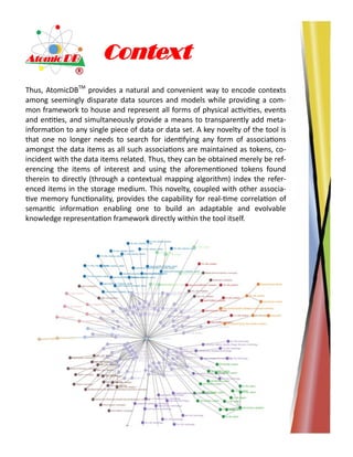 Context
Thus, AtomicDBTM
provides a natural and convenient way to encode contexts
among seemingly disparate data sources and models while providing a com-
mon framework to house and represent all forms of physical activities, events
and entities, and simultaneously provide a means to transparently add meta-
information to any single piece of data or data set. A key novelty of the tool is
that one no longer needs to search for identifying any form of associations
amongst the data items as all such associations are maintained as tokens, co-
incident with the data items related. Thus, they can be obtained merely be ref-
erencing the items of interest and using the aforementioned tokens found
therein to directly (through a contextual mapping algorithm) index the refer-
enced items in the storage medium. This novelty, coupled with other associa-
tive memory functionality, provides the capability for real-time correlation of
semantic information enabling one to build an adaptable and evolvable
knowledge representation framework directly within the tool itself.
 