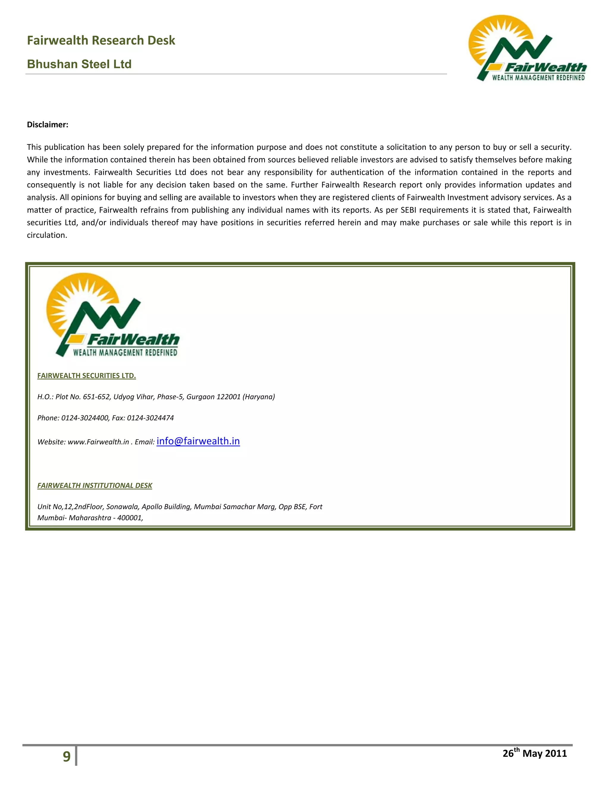 Fairw
Bhus
Disclaim
This pub
While th
any  inve
consequ
analysis.
matter o
securitie
circulatio
FAIRW
H.O.: P
Phone
Websi
 
FAIRW
Unit N
Mumb
wealth Rese
han Steel
 
 
 
 
 
 
9 
 
mer: 
blication has bee
he information c
estments.  Fairw
ently is not liab
. All opinions for
of practice, Fairw
es Ltd, and/or in
on. 
WEALTH SECURITIE
Plot No. 651‐652, 
e: 0124‐3024400, F
ite: www.Fairweal
WEALTH INSTITUTI
No,12,2ndFloor, So
bai‐ Maharashtra ‐
earch Desk
Ltd
en solely prepar
ontained therei
wealth  Securities
ble for any deci
r buying and sell
wealth refrains 
ndividuals there
ES LTD. 
Udyog Vihar, Phas
Fax: 0124‐3024474
lth.in . Email: info
IONAL DESK 
nawala, Apollo Bu
‐ 400001,  
k 
red for the infor
n has been obta
s  Ltd  does  not 
sion taken base
ling are available
from publishing
eof may have po
 
se‐5, Gurgaon 122
4 
o@fairwealth
uilding, Mumbai Sa
rmation purpose
ained from sourc
bear  any  respo
ed on the same
e to investors w
g any individual 
ositions in secur
2001 (Haryana) 
h.in 
amachar Marg, Op
e and does not c
ces believed reli
nsibility  for  aut
e. Further Fairw
hen they are reg
names with its 
rities referred h
pp BSE, Fort 
constitute a soli
iable investors a
thentication  of 
ealth Research 
gistered clients o
reports. As per 
herein and may 
icitation to any 
are advised to sa
the  information
report only pro
of Fairwealth Inv
SEBI requireme
make purchase
26
person to buy o
atisfy themselve
n  contained  in  t
ovides informati
vestment adviso
ents it is stated 
es or sale while 
6th
 May 2011
or sell a security
es before making
the  reports  and
ion updates and
ory services. As a
that, Fairwealth
this report is in
y. 
g 
d 
d 
a 
h 
n 
 