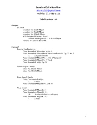 Brandon	
  Keith	
  Hamilton	
  
Bham2015@gmail.com	
  
Mobile:	
  	
  972-­‐689-­‐9106	
  
	
  
Solo Repertoire List
	
  
1	
  
	
  
Baroque
J.S. Bach
Invention No. 1 in C Major
Invention No. 4 in D Minor
Invention No. 15 in B Minor
Well Tempered Clavier – Book 1
Prelude and Fugue No. 21 in B-Flat Major
Fantasie in C Minor BWV 906
Classical
Ludwig Van Beethoven
Piano Sonata in C Minor Op. 10 No. 1
Piano Sonata in C-Sharp Minor “Quasi una Fantasia” Op. 27 No. 2
I. Adagio Sostenuto
Piano Sonata in D Minor Op. 31, No. 2 “Tempest”
Piano Sonata in G Major Op. 49 No. 2
Piano Sonata in F Major Op. 54
Johann Baptist Cramer
Etude No. 16 in F Minor
Etude No. 75 in G Minor
Franz Joseph Haydn
Piano Concerto in D Major
I. Vivace
Piano Sonata in D Major Hob. XVI; 37
W.A. Mozart
Piano Sonata in D Major K. 311
Piano Sonata in A Minor K. 331
III. Rondo Alla Turca – Allegretto
Piano Sonata in C Major K. 545
I. Allegro
 