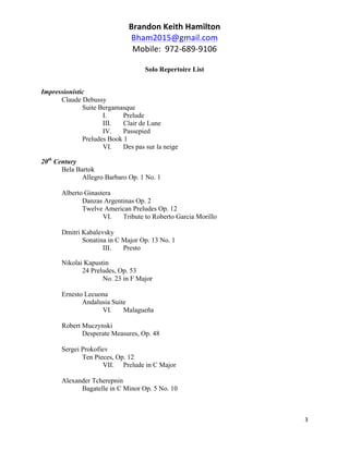 Brandon	
  Keith	
  Hamilton	
  
Bham2015@gmail.com	
  
Mobile:	
  	
  972-­‐689-­‐9106	
  
	
  
Solo Repertoire List
	
  
3	
  
	
  
Impressionistic
Claude Debussy
Suite Bergamasque
I. Prelude
III. Clair de Lune
IV. Passepied
Preludes Book 1
VI. Des pas sur la neige
20th
Century
Bela Bartok
Allegro Barbaro Op. 1 No. 1
Alberto Ginastera
Danzas Argentinas Op. 2
Twelve American Preludes Op. 12
VI. Tribute to Roberto Garcia Morillo
Dmitri Kabalevsky
Sonatina in C Major Op. 13 No. 1
III. Presto
Nikolai Kapustin
24 Preludes, Op. 53
No. 23 in F Major
Ernesto Lecuona
Andalusia Suite
VI. Malagueña
Robert Muczynski
Desperate Measures, Op. 48
Sergei Prokofiev
Ten Pieces, Op. 12
VII. Prelude in C Major
Alexander Tcherepnin
Bagatelle in C Minor Op. 5 No. 10
 