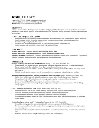 JOSHUA HADEN
Phone: (480) 717-8141 | Email: joshua.haden@gmail.com
Address: 222 Santa Fe Trail Apt #3100 Irving, TX 75063
Website: https://www.linkedin.com/in/joshuahaden
OBJECTIVE
Seeking a professional and challenging career in analytics at a highly established company where my proficiency in economics
and statistics will be utilized, my skills in core team building will be established, and my growth and leadership opportunities will
be encouraged.
SUMMARY OF QUALIFICATIONS
• Extensive experience in data mining/machine learning and proven performance with linear regression, logistic regression,
Holt Winters and ARIMA forecasting models, decision trees, association rules and market basket algorithms
• Sound knowledge of Big Data & Data Science
• Advanced skills in data analysis applications, as well as analyzing large and complex data sets
• Highly proficient in R, SAS, SQL, Python, Excel, SAP, Microsoft Office
EDUCATION
Bachelor of Science in Economics, Arizona State University August 2010
Bachelor of Science in Mathematics (Statistics), Arizona State University GPA: 3.33
Relevant Coursework: Mathematical Economics, Applied Regression Analysis (Graduate Level), Econometrics, Experimental
Statistics, Probability Theory, Forecasting, Advanced Calculus, Stochastic Processes
EXPERIENCE
Strategic Marketing Data Analyst, CHRISTUS Health, Irving, TX May 2016 – December 2016
• Create database with internal marketing operations and vendor data warehouse for CHRISTUS marketing campaigns
• Extract internal/vendor data to load into Power Query to transform and cleanse the data
• Create Power Pivot models with DAX functions and Power Pivot reports, publish onto Power Point, and deploy models
into Power BI
• Maintain monthly analytic reports to provide recommendations to management and marketing team members
Data Analyst/Engineering Support Specialist (Contractor), Honeywell/Belcan, Phoenix, AZ July 2015 – March 2016
• Gather, clean, validate, and analyze data for engineers to promote action plans for the Aerospace department
• Manage data in SAP and Aero dashboards in reporting supplier, quality, warranty, and financial metrics
• Contributor in Six Sigma Black Belt processes for continuous improvement
• Data promotes action plans for funding of engineering projects, training for associates, and increase RTY for failing
aerospace parts
CASS Coordinator Associate, US Foods, Tempe, AZ November 2014 - July 2015
• Finance professional working with vendors in billing, dispute resolution, logistics, and accounts payable
• High level of customer service with communication, research, and resolution with vendors
• Trained sales team members in logistics procedures in assisting with billing operations
• Worked with large data sets in Excel in which VLookups, macros, pivot tables, and calculations essential for billing and
vendor disputes
Business Intelligence Intern, Leslie’s Poolmart, Inc, Phoenix, AZ May 2013 - August 2013
• Created data mining algorithms and maintained models to improve operations for the BI department
• Provided recommendations based on analysis for upcoming projects including: customer segmentation, budget analysis,
and forecasting sales
• Captured and analyzed sales data and implemented effective seasonal and trend forecasting models resulting in minimal
error
• Performed statistical analysis using R and managed complex data sets with Excel
 