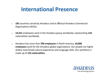 International Presence
 195 countries served by Amadeus and its 70 local Amadeus Commercial
Organizations (ACOs).
 14,251 employees work in the Amadeus group worldwide, representing 118
nationalities worldwide.
 Amadeus has more than 700 employees in North America; 10,000
employees work for the Amadeus global organizations. Our people are highly
skilled, have broad cultural experience and Language skills. Our workforce is
made up of 123 nationalities.
 