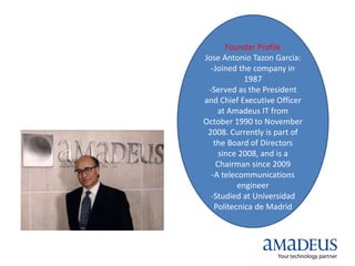 Founder Profile
Jose Antonio Tazon Garcia:
-Joined the company in
1987
-Served as the President
and Chief Executive Officer
at Amadeus IT from
October 1990 to November
2008. Currently is part of
the Board of Directors
since 2008, and is a
Chairman since 2009
-A telecommunications
engineer
-Studied at Universidad
Politecnica de Madrid
 