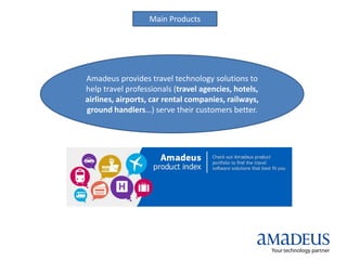 Main Products
Amadeus provides travel technology solutions to
help travel professionals (travel agencies, hotels,
airlines, airports, car rental companies, railways,
ground handlers…) serve their customers better.
 