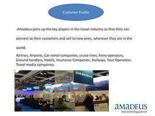 Customer Profile
-Amadeus joins up the key players in the travel industry so that they can
connect to their customers and sell to new ones, wherever they are in the
world.
Airlines, Airports, Car rental companies, cruise lines, Ferry operators,
Ground handlers, Hotels, Insurance Companies, Railways, Tour Operators,
Travel media companies.
 