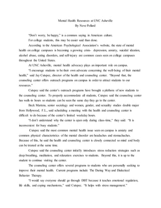 Mental Health Resources at UNC Asheville
By Neve Pollard
“Don’t worry, be happy,” is a common saying in American culture.
For college students, this may be easier said than done.
According to the American Psychological Association’s website, the state of mental
health on college campuses is becoming a growing crisis- depression, anxiety, suicidal ideation,
alcohol abuse, eating disorders, and self-injury are common cases seen on college campuses
throughout the United States.
At UNC Asheville, mental health advocacy plays an important role on campus.
“I encourage students to be their own advocate concerning the well-being of their mental
health,” said Jay Cutspec, director of the health and counseling center. “Beyond that, the
counseling center offers outreach programs on campus in order to attract students to our
resources.”
Cutspec said the center’s outreach programs have brought a plethora of new students to
the counseling center. To properly accommodate all students, Cutspec said the counseling center
has walk-in hours so students can be seen the same day they go to the center.
Beck Martens, senior sociology and women, gender, and sexuality studies double major
from Hollywood, F.L., said scheduling a meeting with the health and counseling center is
difficult to do because of the center’s limited weekday hours.
“I don’t understand why the center is open only during class-time,” they said. “It is
inconvenient for busy students.”
Cutspec said the most common mental health issue seen on campus is anxiety and
common physical characteristics of the mental disorder are headaches and stomachaches.
Because of this, he said the health and counseling center is closely connected so mind and body
can be treated at the same time.
Cutspec said the counseling center initially introduces stress reduction strategies such as
deep breathing, meditation, and relaxation exercises to students. Beyond this, it is up to the
student to continue visiting the center.
The counseling center offers several programs to students who are personally seeking to
improve their mental health. Current programs include The Daring Way and Dialectical
Behavior Therapy.
“I would say everyone should go through DBT because it teaches emotional regulation,
life skills, and coping mechanisms,” said Cutspec. “It helps with stress management.”
 