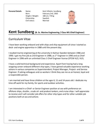 CV5: Kent Sundberg 1 of 9
Personal Details Name: Kent Vilhelm, Sundberg
Born: February 2nd, 1963
Height / Weight: 180 cm / 78 kg
Citizenship: Swedish
Civil status: Married
Kent Sundberg (B. Sc. Marine Engineering / Class M1 Chief Engineer)
Curriculum Vitae
I have been working onboard and with ships and ship equipment all since I started as
deck- and engine apprentice in 1980 until the present day.
I studied marine engineering at the university in Kalmar-Sweden between 1986 and
1990. I got my first job as 2nd Engineer in 1988, as 1st
Engineer in 1990 and as Chief
Engineer in 1996 with an unlimited Class 1 Chief Engineer license (STCW III/2, VI/I).
I have a solid technical background and experience. Apart from having had a long
seagoing career onboard different ship types, I have gained valuable experience working
ashore in various companies as Superintendent, Project Manager, Project- and Service
Engineer. If asking colleagues and co-workers I think they see me as an honest, loyal and
a responsible person.
I am married and have three children at the ages 6, 11 and 14 years old. I dedicate my
time off work for my family, for sports and outdoor activities.
I am interested in a Chief- or Senior Engineer position at sea with preference on
offshore ships, shuttle-, crude oil- and product tankers, and cruise ships. I will appreciate
to receive and I will consider job offers for other ship types and for other suitable job
positions both at sea and ashore.
 