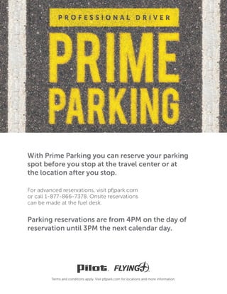 Parking reservations are from 4PM on the day of
reservation until 3PM the next calendar day.
or call 1-877-866-7378. Onsite reservations
can be made at the fuel desk.
With Prime Parking you can reserve your parking
spot before you stop at the travel center or at
the location after you stop.
 