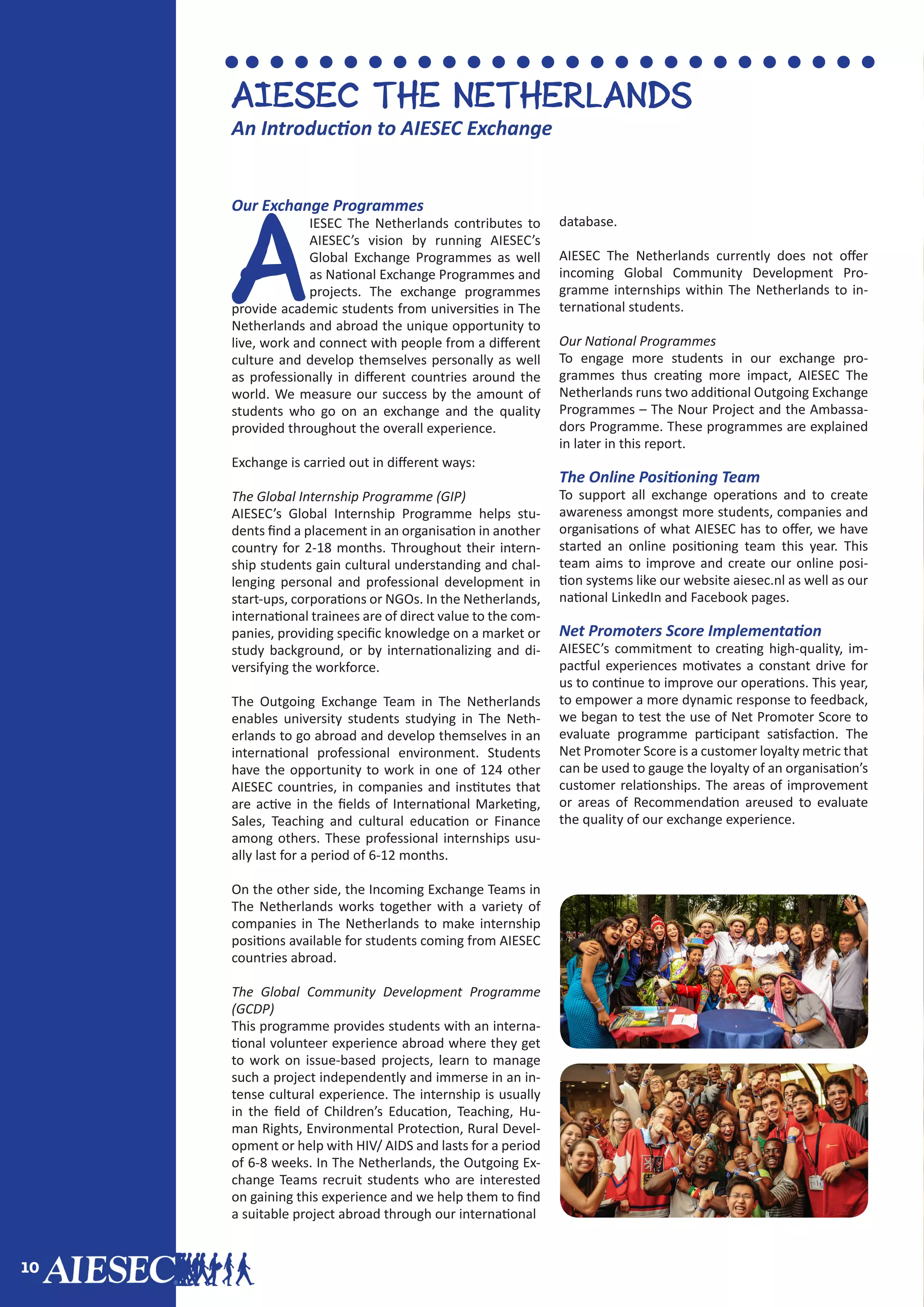 10
Our Exchange Programmes
A
IESEC The Netherlands contributes to
AIESEC’s vision by running AIESEC’s
Global Exchange Programmes as well
as National Exchange Programmes and
projects. The exchange programmes
provide academic students from universities in The
Netherlands and abroad the unique opportunity to
live, work and connect with people from a different
culture and develop themselves personally as well
as professionally in different countries around the
world. We measure our success by the amount of
students who go on an exchange and the quality
provided throughout the overall experience.
Exchange is carried out in different ways:
The Global Internship Programme (GIP)
AIESEC’s Global Internship Programme helps stu-
dents find a placement in an organisation in another
country for 2-18 months. Throughout their intern-
ship students gain cultural understanding and chal-
lenging personal and professional development in
start-ups, corporations or NGOs. In the Netherlands,
international trainees are of direct value to the com-
panies, providing specific knowledge on a market or
study background, or by internationalizing and di-
versifying the workforce.
The Outgoing Exchange Team in The Netherlands
enables university students studying in The Neth-
erlands to go abroad and develop themselves in an
international professional environment. Students
have the opportunity to work in one of 124 other
AIESEC countries, in companies and institutes that
are active in the fields of International Marketing,
Sales, Teaching and cultural education or Finance
among others. These professional internships usu-
ally last for a period of 6-12 months.
On the other side, the Incoming Exchange Teams in
The Netherlands works together with a variety of
companies in The Netherlands to make internship
positions available for students coming from AIESEC
countries abroad.
The Global Community Development Programme
(GCDP)
This programme provides students with an interna-
tional volunteer experience abroad where they get
to work on issue-based projects, learn to manage
such a project independently and immerse in an in-
tense cultural experience. The internship is usually
in the field of Children’s Education, Teaching, Hu-
man Rights, Environmental Protection, Rural Devel-
opment or help with HIV/ AIDS and lasts for a period
of 6-8 weeks. In The Netherlands, the Outgoing Ex-
change Teams recruit students who are interested
on gaining this experience and we help them to find
a suitable project abroad through our international
database.
AIESEC The Netherlands currently does not offer
incoming Global Community Development Pro-
gramme internships within The Netherlands to in-
ternational students.
Our National Programmes
To engage more students in our exchange pro-
grammes thus creating more impact, AIESEC The
Netherlands runs two additional Outgoing Exchange
Programmes – The Nour Project and the Ambassa-
dors Programme. These programmes are explained
in later in this report.
The Online Positioning Team
To support all exchange operations and to create
awareness amongst more students, companies and
organisations of what AIESEC has to offer, we have
started an online positioning team this year. This
team aims to improve and create our online posi-
tion systems like our website aiesec.nl as well as our
national LinkedIn and Facebook pages.
Net Promoters Score Implementation
AIESEC’s commitment to creating high-quality, im-
pactful experiences motivates a constant drive for
us to continue to improve our operations. This year,
to empower a more dynamic response to feedback,
we began to test the use of Net Promoter Score to
evaluate programme participant satisfaction. The
Net Promoter Score is a customer loyalty metric that
can be used to gauge the loyalty of an organisation’s
customer relationships. The areas of improvement
or areas of Recommendation areused to evaluate
the quality of our exchange experience.
AIESEC THE NETHERLANDS
An Introduction to AIESEC Exchange
 