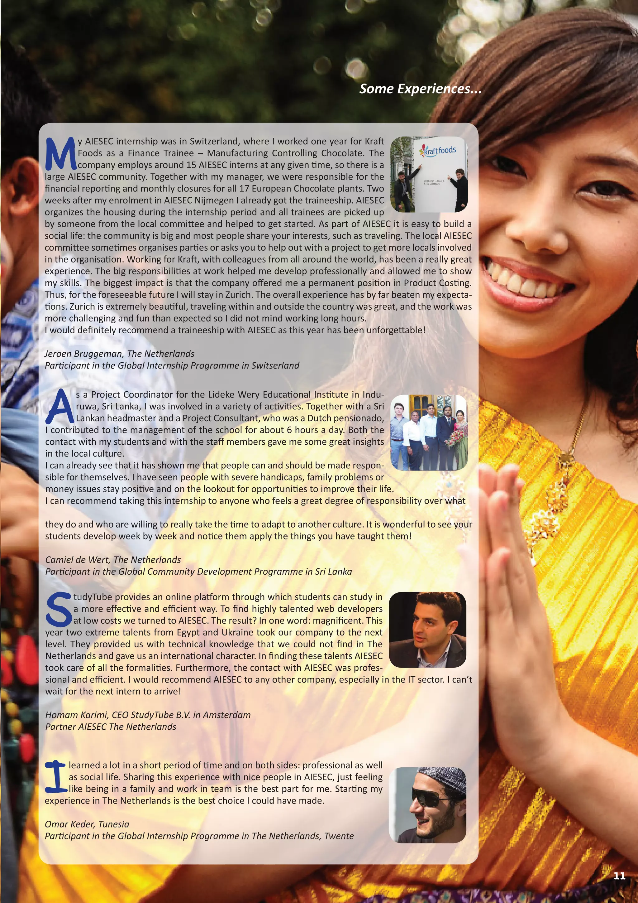 M
y AIESEC internship was in Switzerland, where I worked one year for Kraft
Foods as a Finance Trainee – Manufacturing Controlling Chocolate. The
company employs around 15 AIESEC interns at any given time, so there is a
large AIESEC community. Together with my manager, we were responsible for the
financial reporting and monthly closures for all 17 European Chocolate plants. Two
weeks after my enrolment in AIESEC Nijmegen I already got the traineeship. AIESEC
organizes the housing during the internship period and all trainees are picked up
by someone from the local committee and helped to get started. As part of AIESEC it is easy to build a
social life: the community is big and most people share your interests, such as traveling. The local AIESEC
committee sometimes organises parties or asks you to help out with a project to get more locals involved
in the organisation. Working for Kraft, with colleagues from all around the world, has been a really great
experience. The big responsibilities at work helped me develop professionally and allowed me to show
my skills. The biggest impact is that the company offered me a permanent position in Product Costing.
Thus, for the foreseeable future I will stay in Zurich. The overall experience has by far beaten my expecta-
tions. Zurich is extremely beautiful, traveling within and outside the country was great, and the work was
more challenging and fun than expected so I did not mind working long hours.
I would definitely recommend a traineeship with AIESEC as this year has been unforgettable!
Jeroen Bruggeman, The Netherlands
Participant in the Global Internship Programme in Switserland
I
learned a lot in a short period of time and on both sides: professional as well
as social life. Sharing this experience with nice people in AIESEC, just feeling
like being in a family and work in team is the best part for me. Starting my
experience in The Netherlands is the best choice I could have made.
Omar Keder, Tunesia
Participant in the Global Internship Programme in The Netherlands, Twente
S
tudyTube provides an online platform through which students can study in
a more effective and efficient way. To find highly talented web developers
at low costs we turned to AIESEC. The result? In one word: magnificent. This
year two extreme talents from Egypt and Ukraine took our company to the next
level. They provided us with technical knowledge that we could not find in The
Netherlands and gave us an international character. In finding these talents AIESEC
took care of all the formalities. Furthermore, the contact with AIESEC was profes-
sional and efficient. I would recommend AIESEC to any other company, especially in the IT sector. I can’t
wait for the next intern to arrive!
Homam Karimi, CEO StudyTube B.V. in Amsterdam
Partner AIESEC The Netherlands
Some Experiences...
A
s a Project Coordinator for the Lideke Wery Educational Institute in Indu-
ruwa, Sri Lanka, I was involved in a variety of activities. Together with a Sri
Lankan headmaster and a Project Consultant, who was a Dutch pensionado,
I contributed to the management of the school for about 6 hours a day. Both the
contact with my students and with the staff members gave me some great insights
in the local culture.
I can already see that it has shown me that people can and should be made respon-
sible for themselves. I have seen people with severe handicaps, family problems or
money issues stay positive and on the lookout for opportunities to improve their life.
I can recommend taking this internship to anyone who feels a great degree of responsibility over what
they do and who are willing to really take the time to adapt to another culture. It is wonderful to see your
students develop week by week and notice them apply the things you have taught them!
Camiel de Wert, The Netherlands
Participant in the Global Community Development Programme in Sri Lanka
11
 