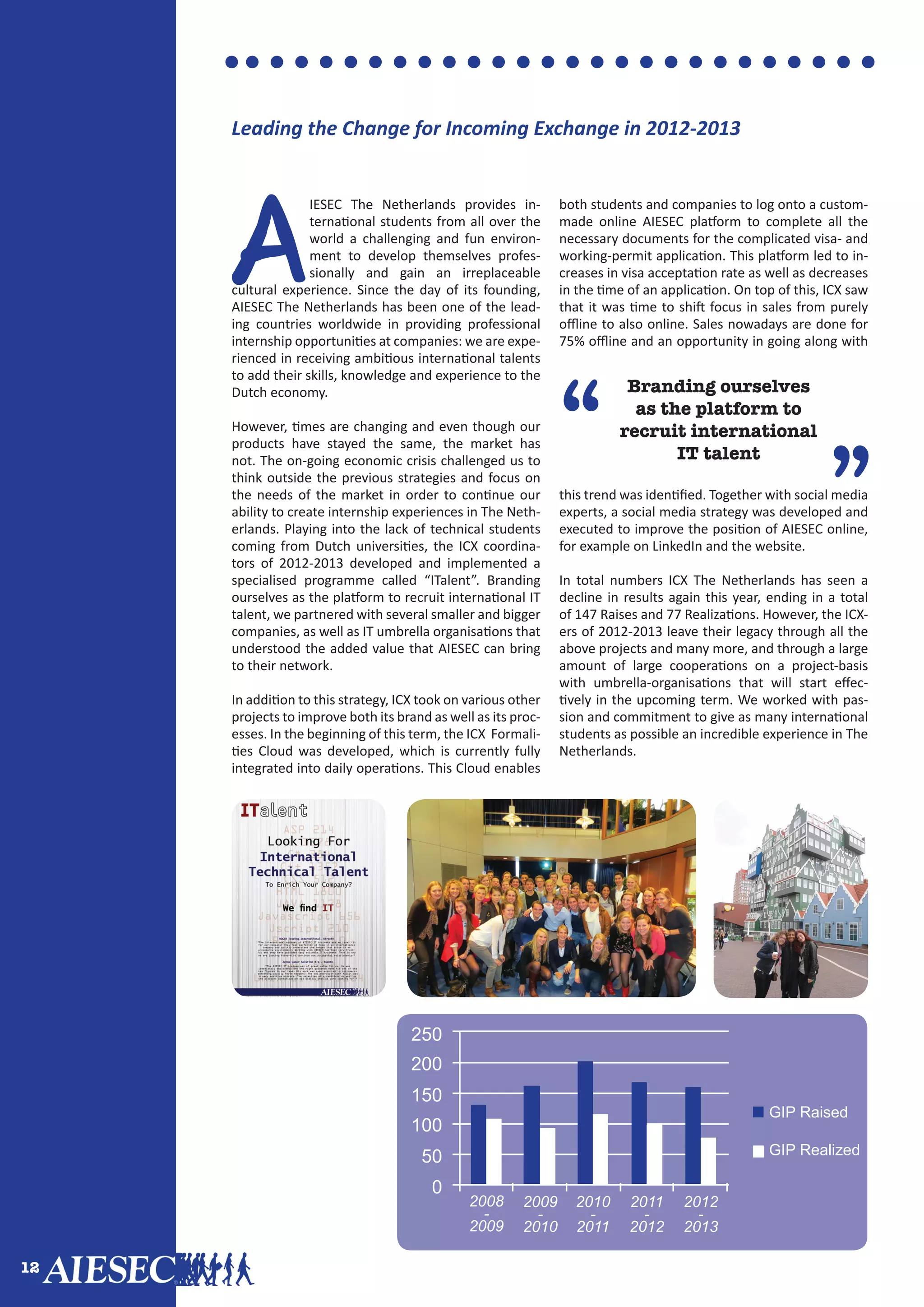 12
A
IESEC The Netherlands provides in-
ternational students from all over the
world a challenging and fun environ-
ment to develop themselves profes-
sionally and gain an irreplaceable
cultural experience. Since the day of its founding,
AIESEC The Netherlands has been one of the lead-
ing countries worldwide in providing professional
internship opportunities at companies: we are expe-
rienced in receiving ambitious international talents
to add their skills, knowledge and experience to the
Dutch economy.
However, times are changing and even though our
products have stayed the same, the market has
not. The on-going economic crisis challenged us to
think outside the previous strategies and focus on
the needs of the market in order to continue our
ability to create internship experiences in The Neth-
erlands. Playing into the lack of technical students
coming from Dutch universities, the ICX coordina-
tors of 2012-2013 developed and implemented a
specialised programme called “ITalent”. Branding
ourselves as the platform to recruit international IT
talent, we partnered with several smaller and bigger
companies, as well as IT umbrella organisations that
understood the added value that AIESEC can bring
to their network.
In addition to this strategy, ICX took on various other
projects to improve both its brand as well as its proc-
esses. In the beginning of this term, the ICX Formali-
ties Cloud was developed, which is currently fully
integrated into daily operations. This Cloud enables
both students and companies to log onto a custom-
made online AIESEC platform to complete all the
necessary documents for the complicated visa- and
working-permit application. This platform led to in-
creases in visa acceptation rate as well as decreases
in the time of an application. On top of this, ICX saw
that it was time to shift focus in sales from purely
offline to also online. Sales nowadays are done for
75% offline and an opportunity in going along with
this trend was identified. Together with social media
experts, a social media strategy was developed and
executed to improve the position of AIESEC online,
for example on LinkedIn and the website.
In total numbers ICX The Netherlands has seen a
decline in results again this year, ending in a total
of 147 Raises and 77 Realizations. However, the ICX-
ers of 2012-2013 leave their legacy through all the
above projects and many more, and through a large
amount of large cooperations on a project-basis
with umbrella-organisations that will start effec-
tively in the upcoming term. We worked with pas-
sion and commitment to give as many international
students as possible an incredible experience in The
Netherlands.
”
“
Branding ourselves
as the platform to
recruit international
IT talent
Leading the Change for Incoming Exchange in 2012-2013
250
200
150
100
50
0
2008
-
2009
2009
-
2010
2010
-
2011
2011
-
2012
2012
-
2013
GIP Raised
GIP Realized
 