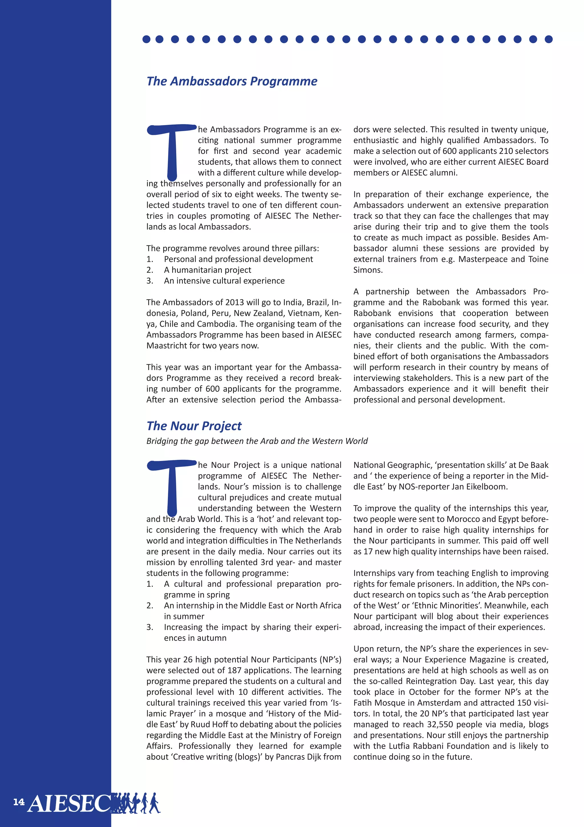 14
T
he Nour Project is a unique national
programme of AIESEC The Nether-
lands. Nour’s mission is to challenge
cultural prejudices and create mutual
understanding between the Western
and the Arab World. This is a ‘hot’ and relevant top-
ic considering the frequency with which the Arab
world and integration difficulties in The Netherlands
are present in the daily media. Nour carries out its
mission by enrolling talented 3rd year- and master
students in the following programme:
1.	 A cultural and professional preparation pro-
gramme in spring
2.	 An internship in the Middle East or North Africa
in summer
3.	 Increasing the impact by sharing their experi-
ences in autumn
This year 26 high potential Nour Participants (NP’s)
were selected out of 187 applications. The learning
programme prepared the students on a cultural and
professional level with 10 different activities. The
cultural trainings received this year varied from ‘Is-
lamic Prayer’ in a mosque and ‘History of the Mid-
dle East’ by Ruud Hoff to debating about the policies
regarding the Middle East at the Ministry of Foreign
Affairs. Professionally they learned for example
about ‘Creative writing (blogs)’ by Pancras Dijk from
National Geographic, ‘presentation skills’ at De Baak
and ‘ the experience of being a reporter in the Mid-
dle East’ by NOS-reporter Jan Eikelboom.
To improve the quality of the internships this year,
two people were sent to Morocco and Egypt before-
hand in order to raise high quality internships for
the Nour participants in summer. This paid off well
as 17 new high quality internships have been raised.
Internships vary from teaching English to improving
rights for female prisoners. In addition, the NPs con-
duct research on topics such as ‘the Arab perception
of the West’ or ‘Ethnic Minorities’. Meanwhile, each
Nour participant will blog about their experiences
abroad, increasing the impact of their experiences.
Upon return, the NP’s share the experiences in sev-
eral ways; a Nour Experience Magazine is created,
presentations are held at high schools as well as on
the so-called Reintegration Day. Last year, this day
took place in October for the former NP’s at the
Fatih Mosque in Amsterdam and attracted 150 visi-
tors. In total, the 20 NP’s that participated last year
managed to reach 32,550 people via media, blogs
and presentations. Nour still enjoys the partnership
with the Lutfia Rabbani Foundation and is likely to
continue doing so in the future.
T
he Ambassadors Programme is an ex-
citing national summer programme
for first and second year academic
students, that allows them to connect
with a different culture while develop-
ing themselves personally and professionally for an
overall period of six to eight weeks. The twenty se-
lected students travel to one of ten different coun-
tries in couples promoting of AIESEC The Nether-
lands as local Ambassadors.
The programme revolves around three pillars:
1.	 Personal and professional development
2.	 A humanitarian project
3.	 An intensive cultural experience
The Ambassadors of 2013 will go to India, Brazil, In-
donesia, Poland, Peru, New Zealand, Vietnam, Ken-
ya, Chile and Cambodia. The organising team of the
Ambassadors Programme has been based in AIESEC
Maastricht for two years now.
This year was an important year for the Ambassa-
dors Programme as they received a record break-
ing number of 600 applicants for the programme.
After an extensive selection period the Ambassa-
dors were selected. This resulted in twenty unique,
enthusiastic and highly qualified Ambassadors. To
make a selection out of 600 applicants 210 selectors
were involved, who are either current AIESEC Board
members or AIESEC alumni.
In preparation of their exchange experience, the
Ambassadors underwent an extensive preparation
track so that they can face the challenges that may
arise during their trip and to give them the tools
to create as much impact as possible. Besides Am-
bassador alumni these sessions are provided by
external trainers from e.g. Masterpeace and Toine
Simons.
A partnership between the Ambassadors Pro-
gramme and the Rabobank was formed this year.
Rabobank envisions that cooperation between
organisations can increase food security, and they
have conducted research among farmers, compa-
nies, their clients and the public. With the com-
bined effort of both organisations the Ambassadors
will perform research in their country by means of
interviewing stakeholders. This is a new part of the
Ambassadors experience and it will benefit their
professional and personal development.
The Ambassadors Programme
The Nour Project
Bridging the gap between the Arab and the Western World
 