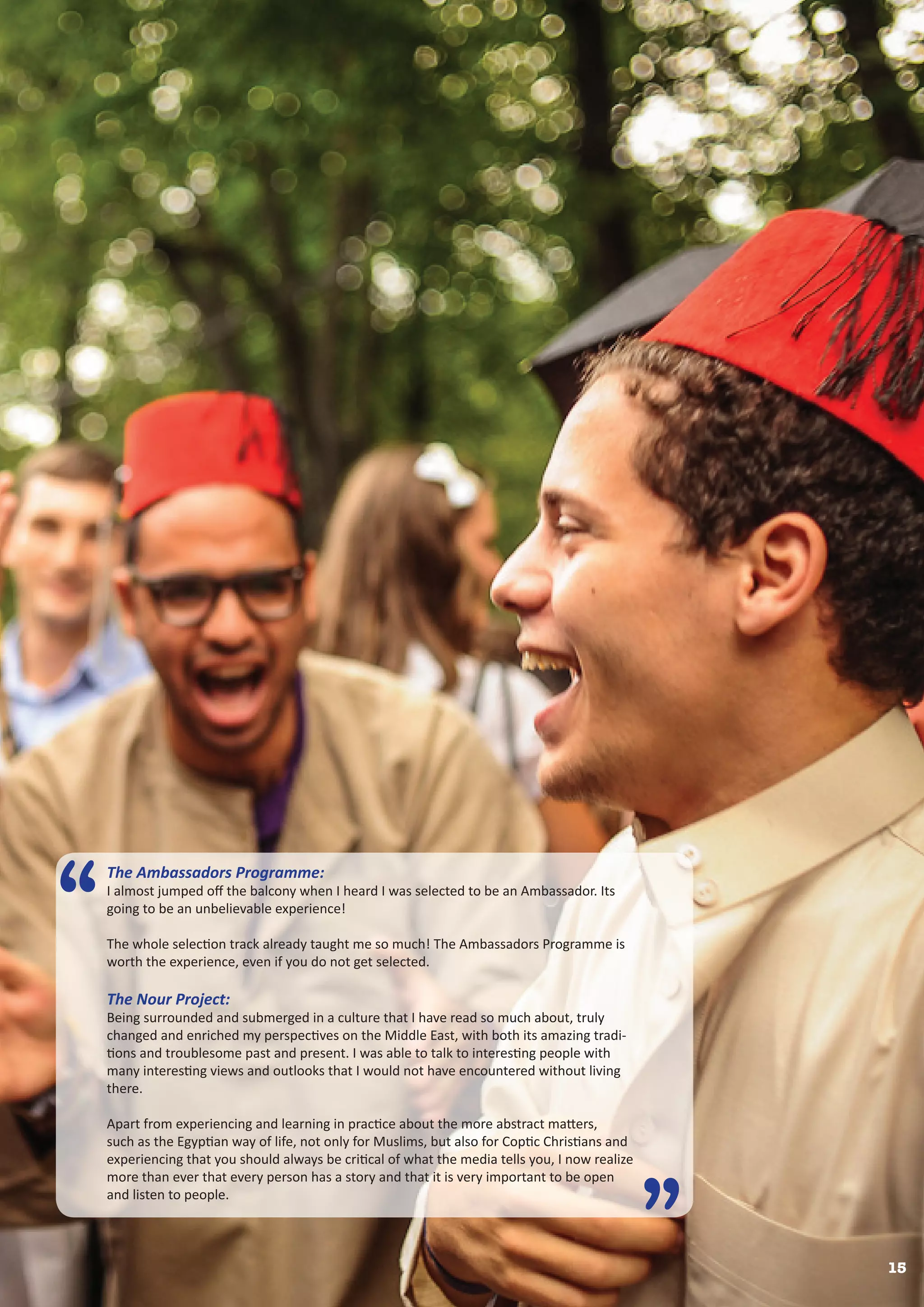 15
The Ambassadors Programme:
I almost jumped off the balcony when I heard I was selected to be an Ambassador. Its
going to be an unbelievable experience!
The whole selection track already taught me so much! The Ambassadors Programme is
worth the experience, even if you do not get selected.
The Nour Project:
Being surrounded and submerged in a culture that I have read so much about, truly
changed and enriched my perspectives on the Middle East, with both its amazing tradi-
tions and troublesome past and present. I was able to talk to interesting people with
many interesting views and outlooks that I would not have encountered without living
there.
Apart from experiencing and learning in practice about the more abstract matters,
such as the Egyptian way of life, not only for Muslims, but also for Coptic Christians and
experiencing that you should always be critical of what the media tells you, I now realize
more than ever that every person has a story and that it is very important to be open
and listen to people.
“
”
 