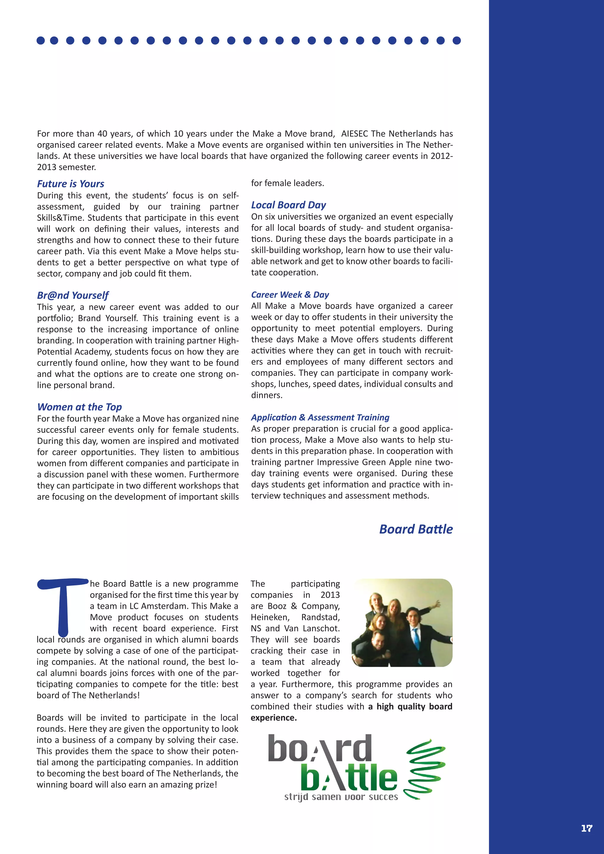 17
T
he Board Battle is a new programme
organised for the first time this year by
a team in LC Amsterdam. This Make a
Move product focuses on students
with recent board experience. First
local rounds are organised in which alumni boards
compete by solving a case of one of the participat-
ing companies. At the national round, the best lo-
cal alumni boards joins forces with one of the par-
ticipating companies to compete for the title: best
board of The Netherlands!
Boards will be invited to participate in the local
rounds. Here they are given the opportunity to look
into a business of a company by solving their case.
This provides them the space to show their poten-
tial among the participating companies. In addition
to becoming the best board of The Netherlands, the
winning board will also earn an amazing prize!
The participating
companies in 2013
are Booz & Company,
Heineken, Randstad,
NS and Van Lanschot.
They will see boards
cracking their case in
a team that already
worked together for
a year. Furthermore, this programme provides an
answer to a company’s search for students who
combined their studies with a high quality board
experience.
Future is Yours
During this event, the students’ focus is on self-
assessment, guided by our training partner
Skills&Time. Students that participate in this event
will work on defining their values, interests and
strengths and how to connect these to their future
career path. Via this event Make a Move helps stu-
dents to get a better perspective on what type of
sector, company and job could fit them.
Br@nd Yourself
This year, a new career event was added to our
portfolio; Brand Yourself. This training event is a
response to the increasing importance of online
branding. In cooperation with training partner High-
Potential Academy, students focus on how they are
currently found online, how they want to be found
and what the options are to create one strong on-
line personal brand.
Women at the Top
For the fourth year Make a Move has organized nine
successful career events only for female students.
During this day, women are inspired and motivated
for career opportunities. They listen to ambitious
women from different companies and participate in
a discussion panel with these women. Furthermore
they can participate in two different workshops that
are focusing on the development of important skills
for female leaders.
Local Board Day
On six universities we organized an event especially
for all local boards of study- and student organisa-
tions. During these days the boards participate in a
skill-building workshop, learn how to use their valu-
able network and get to know other boards to facili-
tate cooperation.
Career Week & Day
All Make a Move boards have organized a career
week or day to offer students in their university the
opportunity to meet potential employers. During
these days Make a Move offers students different
activities where they can get in touch with recruit-
ers and employees of many different sectors and
companies. They can participate in company work-
shops, lunches, speed dates, individual consults and
dinners.
Application & Assessment Training
As proper preparation is crucial for a good applica-
tion process, Make a Move also wants to help stu-
dents in this preparation phase. In cooperation with
training partner Impressive Green Apple nine two-
day training events were organised. During these
days students get information and practice with in-
terview techniques and assessment methods.
For more than 40 years, of which 10 years under the Make a Move brand, AIESEC The Netherlands has
organised career related events. Make a Move events are organised within ten universities in The Nether-
lands. At these universities we have local boards that have organized the following career events in 2012-
2013 semester.
Board Battle
 