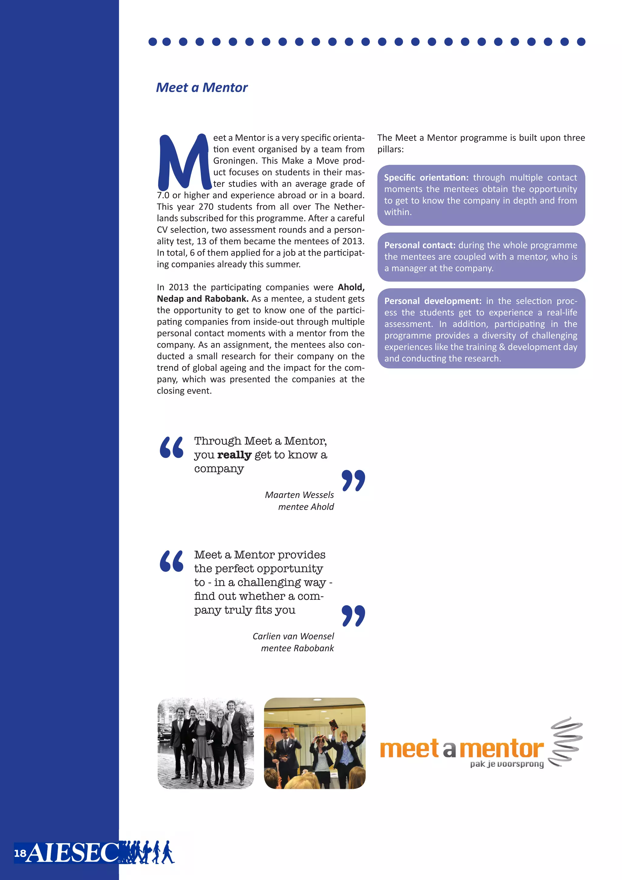 Meet a Mentor
M
eet a Mentor is a very specific orienta-
tion event organised by a team from
Groningen. This Make a Move prod-
uct focuses on students in their mas-
ter studies with an average grade of
7.0 or higher and experience abroad or in a board.
This year 270 students from all over The Nether-
lands subscribed for this programme. After a careful
CV selection, two assessment rounds and a person-
ality test, 13 of them became the mentees of 2013.
In total, 6 of them applied for a job at the participat-
ing companies already this summer.
In 2013 the participating companies were Ahold,
Nedap and Rabobank. As a mentee, a student gets
the opportunity to get to know one of the partici-
pating companies from inside-out through multiple
personal contact moments with a mentor from the
company. As an assignment, the mentees also con-
ducted a small research for their company on the
trend of global ageing and the impact for the com-
pany, which was presented the companies at the
closing event.
The Meet a Mentor programme is built upon three
pillars:
Specific orientation: through multiple contact
moments the mentees obtain the opportunity
to get to know the company in depth and from
within.
Personal contact: during the whole programme
the mentees are coupled with a mentor, who is
a manager at the company.
Personal development: in the selection proc-
ess the students get to experience a real-life
assessment. In addition, participating in the
programme provides a diversity of challenging
experiences like the training & development day
and conducting the research.
“
Through Meet a Mentor,
you really get to know a
company
Maarten Wessels
mentee Ahold
”
“
Meet a Mentor provides
the perfect opportunity
to - in a challenging way -
find out whether a com-
pany truly fits you
Carlien van Woensel
mentee Rabobank
”
18
 