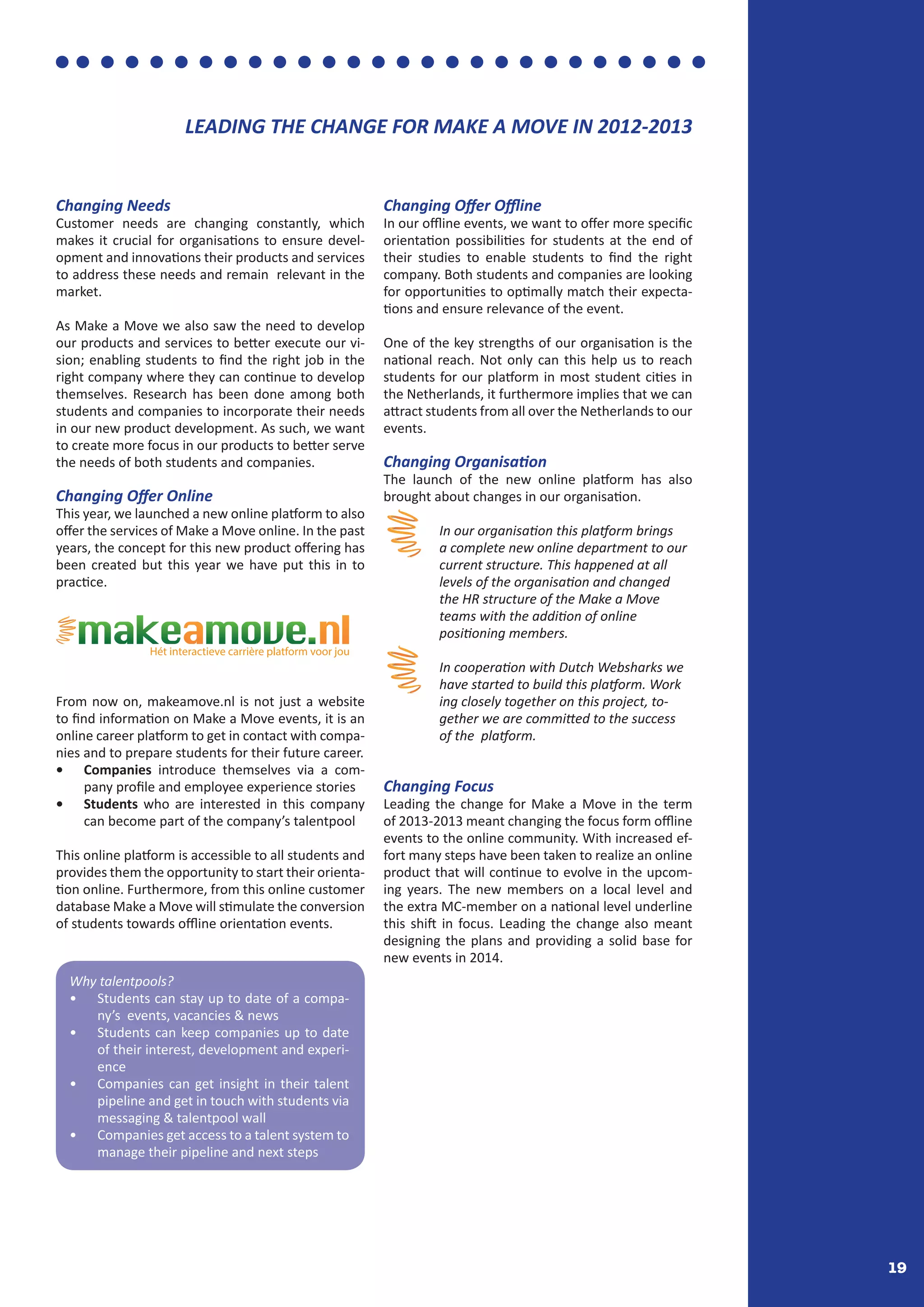 19
Changing Needs
Customer needs are changing constantly, which
makes it crucial for organisations to ensure devel-
opment and innovations their products and services
to address these needs and remain relevant in the
market.
As Make a Move we also saw the need to develop
our products and services to better execute our vi-
sion; enabling students to find the right job in the
right company where they can continue to develop
themselves. Research has been done among both
students and companies to incorporate their needs
in our new product development. As such, we want
to create more focus in our products to better serve
the needs of both students and companies.
Changing Offer Online
This year, we launched a new online platform to also
offer the services of Make a Move online. In the past
years, the concept for this new product offering has
been created but this year we have put this in to
practice.
From now on, makeamove.nl is not just a website
to find information on Make a Move events, it is an
online career platform to get in contact with compa-
nies and to prepare students for their future career.
•	 Companies introduce themselves via a com-
pany profile and employee experience stories
•	 Students who are interested in this company
can become part of the company’s talentpool
This online platform is accessible to all students and
provides them the opportunity to start their orienta-
tion online. Furthermore, from this online customer
database Make a Move will stimulate the conversion
of students towards offline orientation events.
Changing Offer Offline
In our offline events, we want to offer more specific
orientation possibilities for students at the end of
their studies to enable students to find the right
company. Both students and companies are looking
for opportunities to optimally match their expecta-
tions and ensure relevance of the event.
One of the key strengths of our organisation is the
national reach. Not only can this help us to reach
students for our platform in most student cities in
the Netherlands, it furthermore implies that we can
attract students from all over the Netherlands to our
events.
Changing Organisation
The launch of the new online platform has also
brought about changes in our organisation.
	 In our organisation this platform brings 	
	 a complete new online department to our 	
	 current structure. This happened at all
	 levels of the organisation and changed 	
	 the HR structure of the Make a Move 	
	 teams with the addition of online
	 positioning members.
	 In cooperation with Dutch Websharks we 	
	 have started to build this platform. Work	
	 ing closely together on this project, to-	
	 gether we are committed to the success 	
	 of the platform.
Changing Focus
Leading the change for Make a Move in the term
of 2013-2013 meant changing the focus form offline
events to the online community. With increased ef-
fort many steps have been taken to realize an online
product that will continue to evolve in the upcom-
ing years. The new members on a local level and
the extra MC-member on a national level underline
this shift in focus. Leading the change also meant
designing the plans and providing a solid base for
new events in 2014.
Why talentpools?
•	 Students can stay up to date of a compa-
ny’s events, vacancies & news
•	 Students can keep companies up to date
of their interest, development and experi-
ence
•	 Companies can get insight in their talent
pipeline and get in touch with students via
messaging & talentpool wall
•	 Companies get access to a talent system to
manage their pipeline and next steps
Hét interactieve carrière platform voor jou
LEADING THE CHANGE FOR MAKE A MOVE IN 2012-2013
 