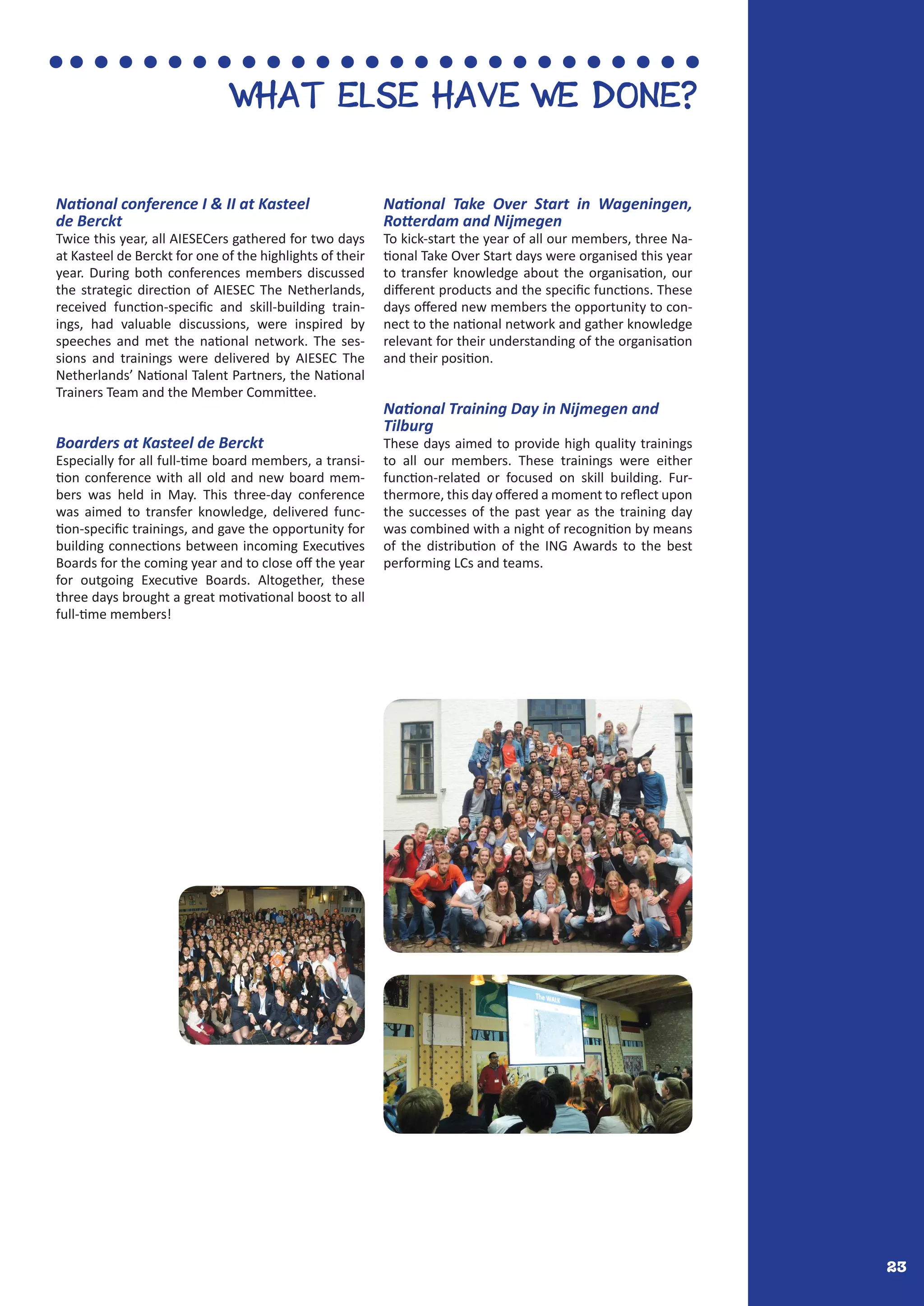 23
WHAT ELSE HAVE WE DONE?
National conference I & II at Kasteel
de Berckt
Twice this year, all AIESECers gathered for two days
at Kasteel de Berckt for one of the highlights of their
year. During both conferences members discussed
the strategic direction of AIESEC The Netherlands,
received function-specific and skill-building train-
ings, had valuable discussions, were inspired by
speeches and met the national network. The ses-
sions and trainings were delivered by AIESEC The
Netherlands’ National Talent Partners, the National
Trainers Team and the Member Committee.
Boarders at Kasteel de Berckt
Especially for all full-time board members, a transi-
tion conference with all old and new board mem-
bers was held in May. This three-day conference
was aimed to transfer knowledge, delivered func-
tion-specific trainings, and gave the opportunity for
building connections between incoming Executives
Boards for the coming year and to close off the year
for outgoing Executive Boards. Altogether, these
three days brought a great motivational boost to all
full-time members!
National Take Over Start in Wageningen,
Rotterdam and Nijmegen
To kick-start the year of all our members, three Na-
tional Take Over Start days were organised this year
to transfer knowledge about the organisation, our
different products and the specific functions. These
days offered new members the opportunity to con-
nect to the national network and gather knowledge
relevant for their understanding of the organisation
and their position.
National Training Day in Nijmegen and
Tilburg
These days aimed to provide high quality trainings
to all our members. These trainings were either
function-related or focused on skill building. Fur-
thermore, this day offered a moment to reflect upon
the successes of the past year as the training day
was combined with a night of recognition by means
of the distribution of the ING Awards to the best
performing LCs and teams.
 