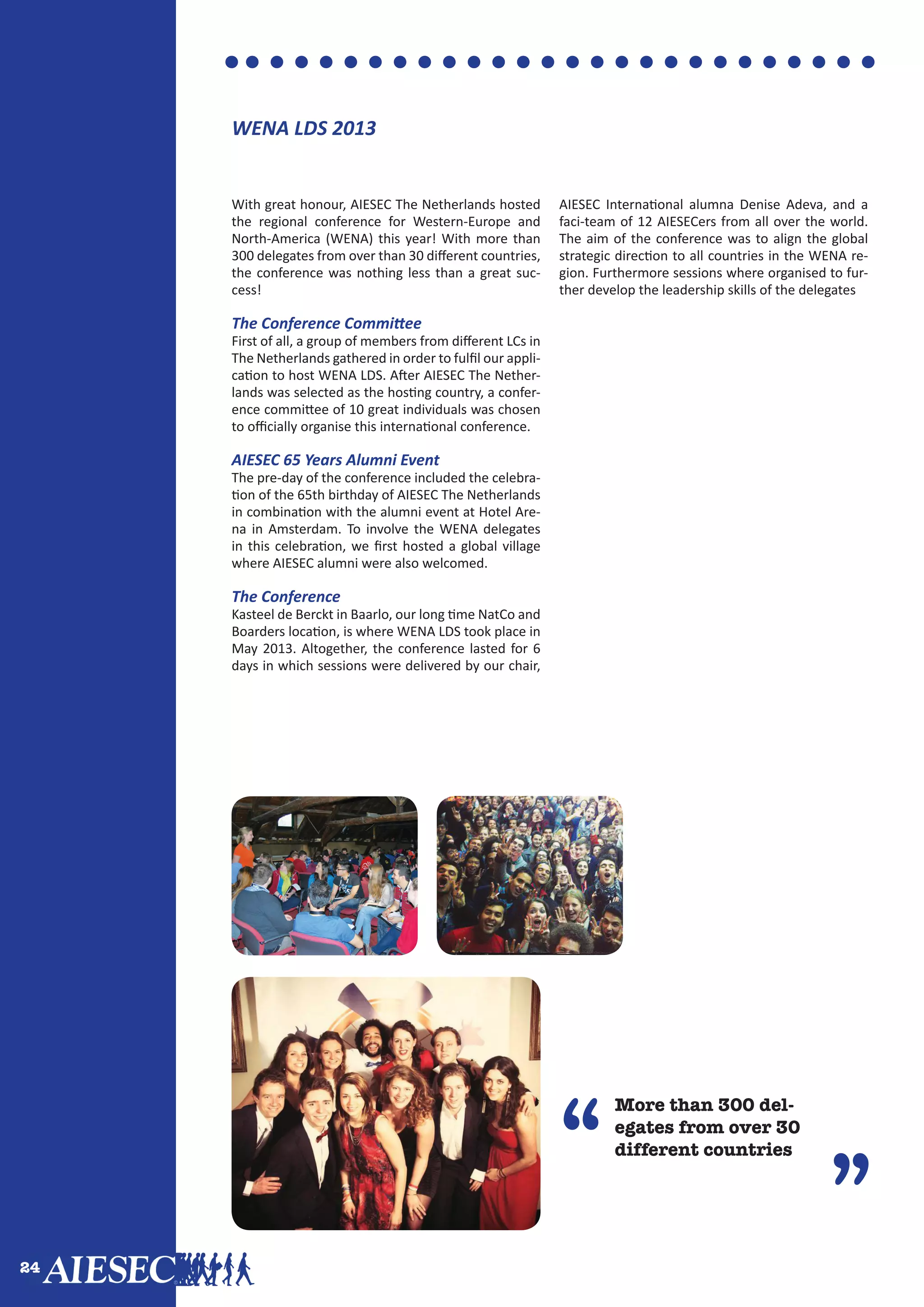 24
”
More than 300 del-
egates from over 30
different countries“
”
With great honour, AIESEC The Netherlands hosted
the regional conference for Western-Europe and
North-America (WENA) this year! With more than
300 delegates from over than 30 different countries,
the conference was nothing less than a great suc-
cess!
The Conference Committee
First of all, a group of members from different LCs in
The Netherlands gathered in order to fulfil our appli-
cation to host WENA LDS. After AIESEC The Nether-
lands was selected as the hosting country, a confer-
ence committee of 10 great individuals was chosen
to officially organise this international conference.
AIESEC 65 Years Alumni Event
The pre-day of the conference included the celebra-
tion of the 65th birthday of AIESEC The Netherlands
in combination with the alumni event at Hotel Are-
na in Amsterdam. To involve the WENA delegates
in this celebration, we first hosted a global village
where AIESEC alumni were also welcomed.
The Conference
Kasteel de Berckt in Baarlo, our long time NatCo and
Boarders location, is where WENA LDS took place in
May 2013. Altogether, the conference lasted for 6
days in which sessions were delivered by our chair,
AIESEC International alumna Denise Adeva, and a
faci-team of 12 AIESECers from all over the world.
The aim of the conference was to align the global
strategic direction to all countries in the WENA re-
gion. Furthermore sessions where organised to fur-
ther develop the leadership skills of the delegates
WENA LDS 2013
 