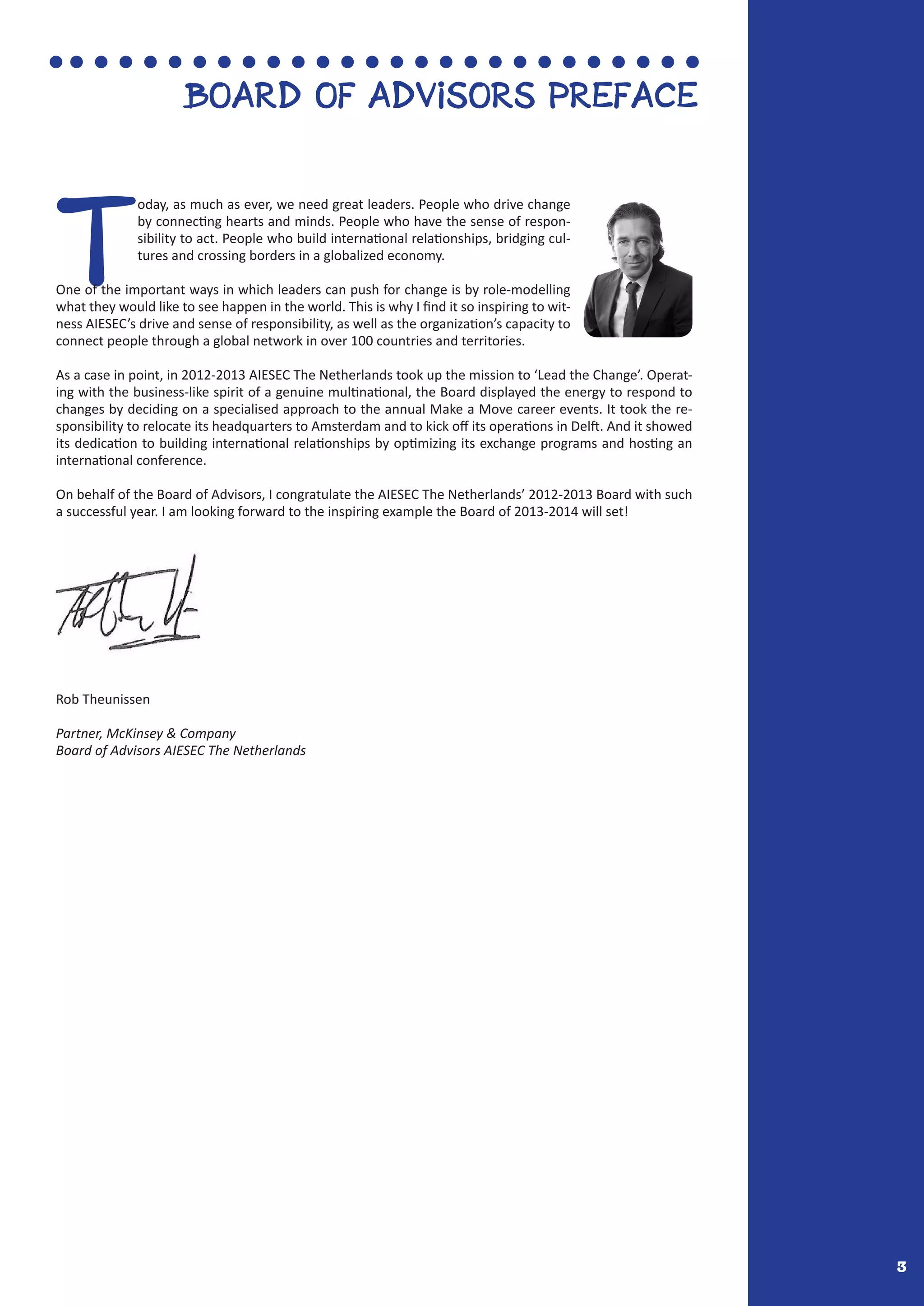 3
Board of advisors preface
T
oday, as much as ever, we need great leaders. People who drive change
by connecting hearts and minds. People who have the sense of respon-
sibility to act. People who build international relationships, bridging cul-
tures and crossing borders in a globalized economy.
One of the important ways in which leaders can push for change is by role-modelling
what they would like to see happen in the world. This is why I find it so inspiring to wit-
ness AIESEC’s drive and sense of responsibility, as well as the organization’s capacity to
connect people through a global network in over 100 countries and territories.
As a case in point, in 2012-2013 AIESEC The Netherlands took up the mission to ‘Lead the Change’. Operat-
ing with the business-like spirit of a genuine multinational, the Board displayed the energy to respond to
changes by deciding on a specialised approach to the annual Make a Move career events. It took the re-
sponsibility to relocate its headquarters to Amsterdam and to kick off its operations in Delft. And it showed
its dedication to building international relationships by optimizing its exchange programs and hosting an
international conference.
On behalf of the Board of Advisors, I congratulate the AIESEC The Netherlands’ 2012-2013 Board with such
a successful year. I am looking forward to the inspiring example the Board of 2013-2014 will set!
Rob Theunissen
Partner, McKinsey & Company
Board of Advisors AIESEC The Netherlands
 