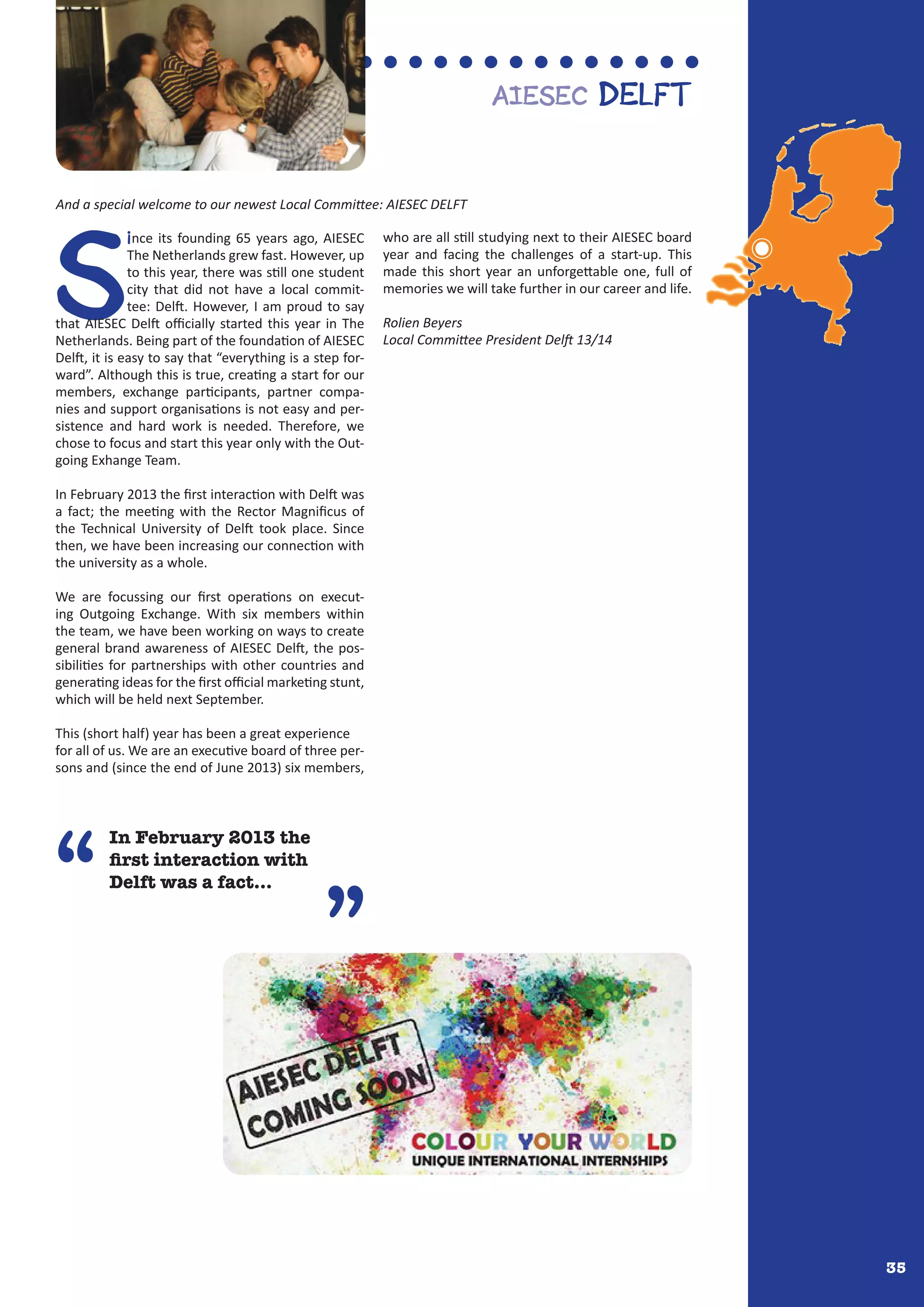 35
In February 2013 the
first interaction with
Delft was a fact...“
”
S
ince its founding 65 years ago, AIESEC
The Netherlands grew fast. However, up
to this year, there was still one student
city that did not have a local commit-
tee: Delft. However, I am proud to say
that AIESEC Delft officially started this year in The
Netherlands. Being part of the foundation of AIESEC
Delft, it is easy to say that “everything is a step for-
ward”. Although this is true, creating a start for our
members, exchange participants, partner compa-
nies and support organisations is not easy and per-
sistence and hard work is needed. Therefore, we
chose to focus and start this year only with the Out-
going Exhange Team.
In February 2013 the first interaction with Delft was
a fact; the meeting with the Rector Magnificus of
the Technical University of Delft took place. Since
then, we have been increasing our connection with
the university as a whole.
We are focussing our first operations on execut-
ing Outgoing Exchange. With six members within
the team, we have been working on ways to create
general brand awareness of AIESEC Delft, the pos-
sibilities for partnerships with other countries and
generating ideas for the first official marketing stunt,
which will be held next September.
This (short half) year has been a great experience
for all of us. We are an executive board of three per-
sons and (since the end of June 2013) six members,
who are all still studying next to their AIESEC board
year and facing the challenges of a start-up. This
made this short year an unforgettable one, full of
memories we will take further in our career and life.
Rolien Beyers
Local Committee President Delft 13/14
AIESEC Delft
And a special welcome to our newest Local Committee: AIESEC DELFT
 