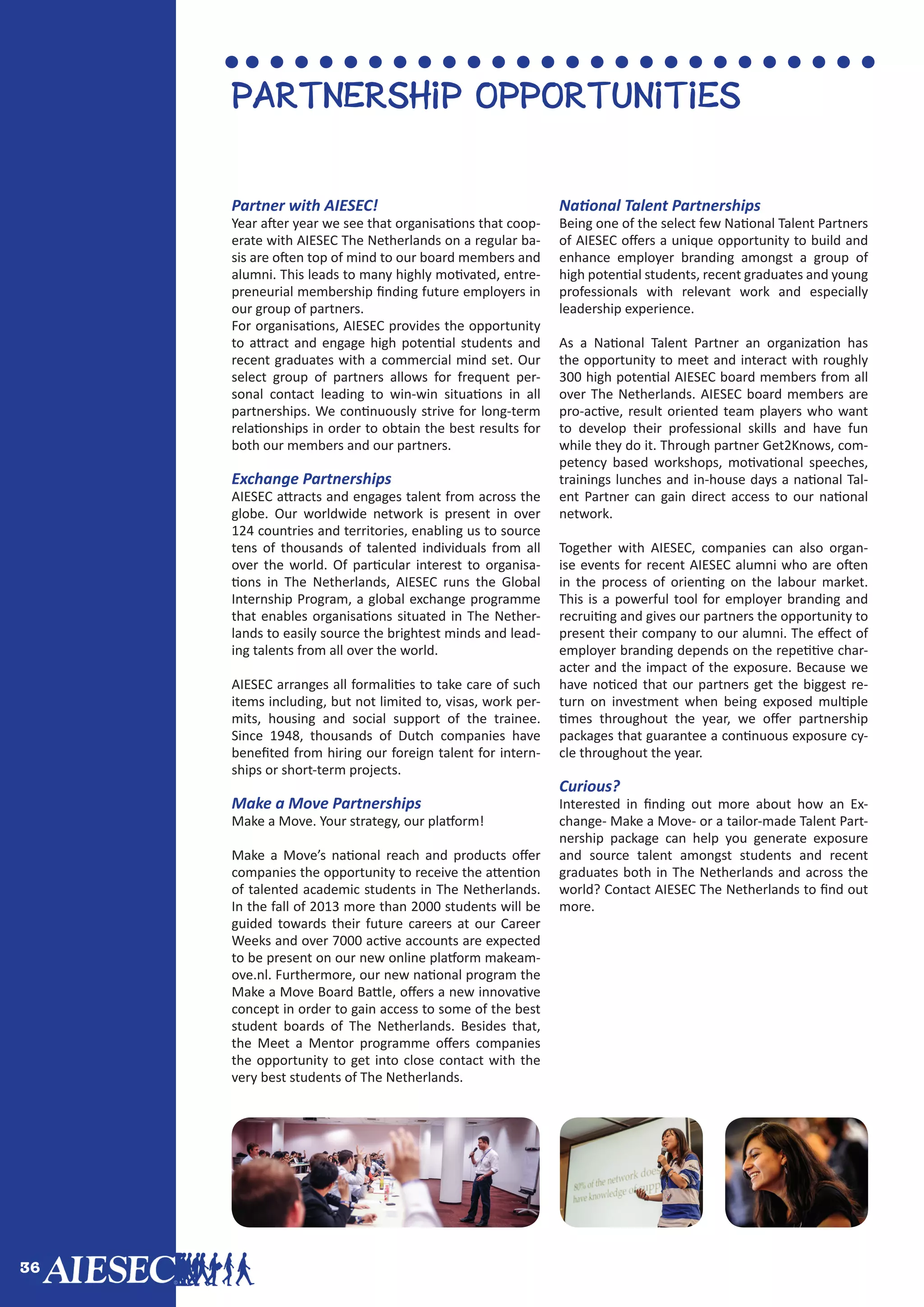 36
Partnership opportunities
Partner with AIESEC!
Year after year we see that organisations that coop-
erate with AIESEC The Netherlands on a regular ba-
sis are often top of mind to our board members and
alumni. This leads to many highly motivated, entre-
preneurial membership finding future employers in
our group of partners.
For organisations, AIESEC provides the opportunity
to attract and engage high potential students and
recent graduates with a commercial mind set. Our
select group of partners allows for frequent per-
sonal contact leading to win-win situations in all
partnerships. We continuously strive for long-term
relationships in order to obtain the best results for
both our members and our partners.
Exchange Partnerships
AIESEC attracts and engages talent from across the
globe. Our worldwide network is present in over
124 countries and territories, enabling us to source
tens of thousands of talented individuals from all
over the world. Of particular interest to organisa-
tions in The Netherlands, AIESEC runs the Global
Internship Program, a global exchange programme
that enables organisations situated in The Nether-
lands to easily source the brightest minds and lead-
ing talents from all over the world.
AIESEC arranges all formalities to take care of such
items including, but not limited to, visas, work per-
mits, housing and social support of the trainee.
Since 1948, thousands of Dutch companies have
benefited from hiring our foreign talent for intern-
ships or short-term projects.
Make a Move Partnerships
Make a Move. Your strategy, our platform!
Make a Move’s national reach and products offer
companies the opportunity to receive the attention
of talented academic students in The Netherlands.
In the fall of 2013 more than 2000 students will be
guided towards their future careers at our Career
Weeks and over 7000 active accounts are expected
to be present on our new online platform makeam-
ove.nl. Furthermore, our new national program the
Make a Move Board Battle, offers a new innovative
concept in order to gain access to some of the best
student boards of The Netherlands. Besides that,
the Meet a Mentor programme offers companies
the opportunity to get into close contact with the
very best students of The Netherlands.
National Talent Partnerships
Being one of the select few National Talent Partners
of AIESEC offers a unique opportunity to build and
enhance employer branding amongst a group of
high potential students, recent graduates and young
professionals with relevant work and especially
leadership experience.
As a National Talent Partner an organization has
the opportunity to meet and interact with roughly
300 high potential AIESEC board members from all
over The Netherlands. AIESEC board members are
pro-active, result oriented team players who want
to develop their professional skills and have fun
while they do it. Through partner Get2Knows, com-
petency based workshops, motivational speeches,
trainings lunches and in-house days a national Tal-
ent Partner can gain direct access to our national
network.
Together with AIESEC, companies can also organ-
ise events for recent AIESEC alumni who are often
in the process of orienting on the labour market.
This is a powerful tool for employer branding and
recruiting and gives our partners the opportunity to
present their company to our alumni. The effect of
employer branding depends on the repetitive char-
acter and the impact of the exposure. Because we
have noticed that our partners get the biggest re-
turn on investment when being exposed multiple
times throughout the year, we offer partnership
packages that guarantee a continuous exposure cy-
cle throughout the year.
Curious?
Interested in finding out more about how an Ex-
change- Make a Move- or a tailor-made Talent Part-
nership package can help you generate exposure
and source talent amongst students and recent
graduates both in The Netherlands and across the
world? Contact AIESEC The Netherlands to find out
more.
 