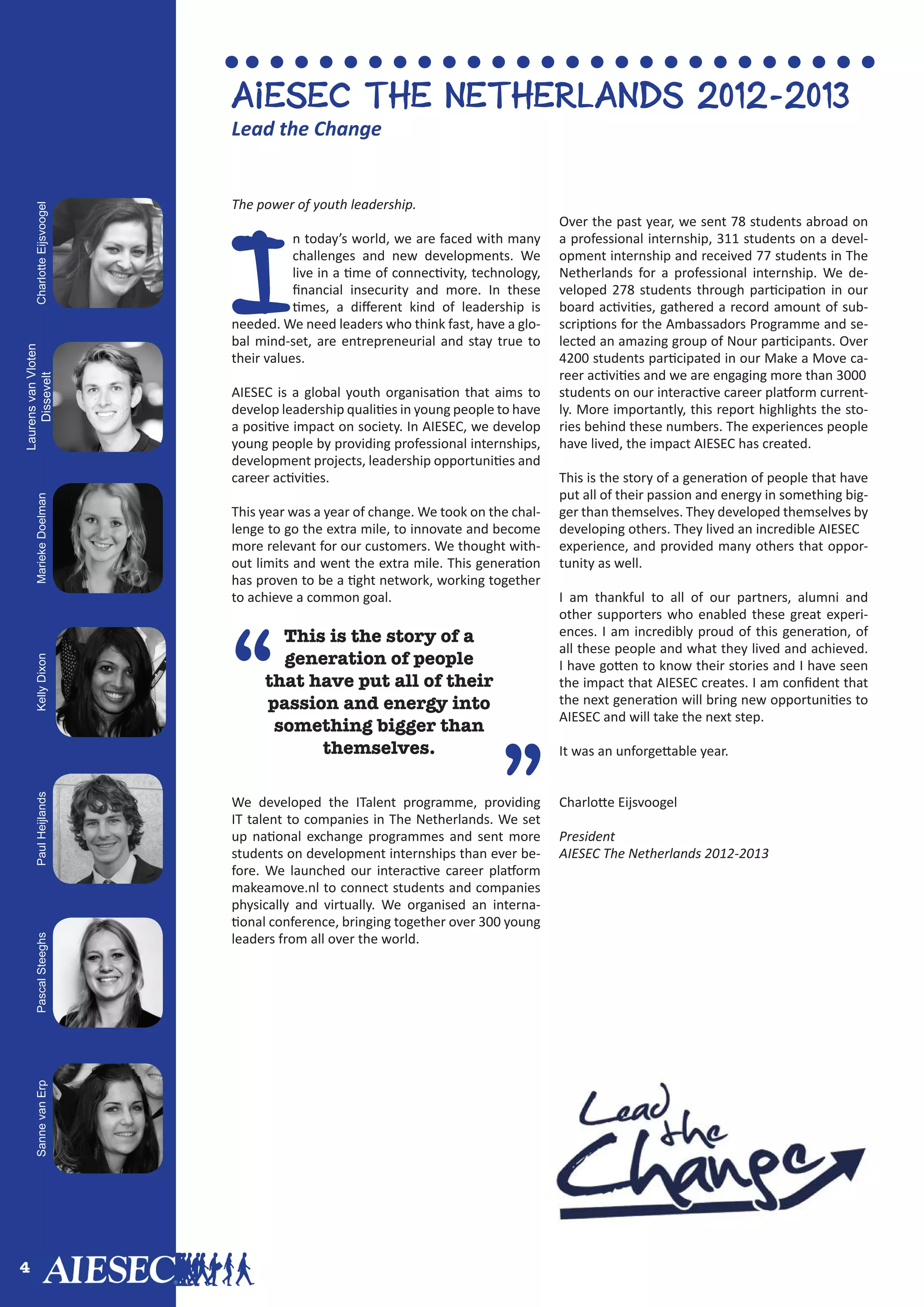 4
The power of youth leadership.
I
n today’s world, we are faced with many
challenges and new developments. We
live in a time of connectivity, technology,
financial insecurity and more. In these
times, a different kind of leadership is
needed. We need leaders who think fast, have a glo-
bal mind-set, are entrepreneurial and stay true to
their values.
AIESEC is a global youth organisation that aims to
develop leadership qualities in young people to have
a positive impact on society. In AIESEC, we develop
young people by providing professional internships,
development projects, leadership opportunities and
career activities.
This year was a year of change. We took on the chal-
lenge to go the extra mile, to innovate and become
more relevant for our customers. We thought with-
out limits and went the extra mile. This generation
has proven to be a tight network, working together
to achieve a common goal.
We developed the ITalent programme, providing
IT talent to companies in The Netherlands. We set
up national exchange programmes and sent more
students on development internships than ever be-
fore. We launched our interactive career platform
makeamove.nl to connect students and companies
physically and virtually. We organised an interna-
tional conference, bringing together over 300 young
leaders from all over the world.
Over the past year, we sent 78 students abroad on
a professional internship, 311 students on a devel-
opment internship and received 77 students in The
Netherlands for a professional internship. We de-
veloped 278 students through participation in our
board activities, gathered a record amount of sub-
scriptions for the Ambassadors Programme and se-
lected an amazing group of Nour participants. Over
4200 students participated in our Make a Move ca-
reer activities and we are engaging more than 3000
students on our interactive career platform current-
ly. More importantly, this report highlights the sto-
ries behind these numbers. The experiences people
have lived, the impact AIESEC has created.
This is the story of a generation of people that have
put all of their passion and energy in something big-
ger than themselves. They developed themselves by
developing others. They lived an incredible AIESEC
experience, and provided many others that oppor-
tunity as well.
I am thankful to all of our partners, alumni and
other supporters who enabled these great experi-
ences. I am incredibly proud of this generation, of
all these people and what they lived and achieved.
I have gotten to know their stories and I have seen
the impact that AIESEC creates. I am confident that
the next generation will bring new opportunities to
AIESEC and will take the next step.
It was an unforgettable year.
Charlotte Eijsvoogel
President
AIESEC The Netherlands 2012-2013
“
This is the story of a
generation of people
that have put all of their
passion and energy into
something bigger than
themselves.
Aiesec the Netherlands 2012-2013
CharlotteEijsvoogel
LaurensvanVloten
DisseveltMariekeDoelmanKellyDixonPaulHeijlandsPascalSteeghsSannevanErp
Lead the Change
”
 