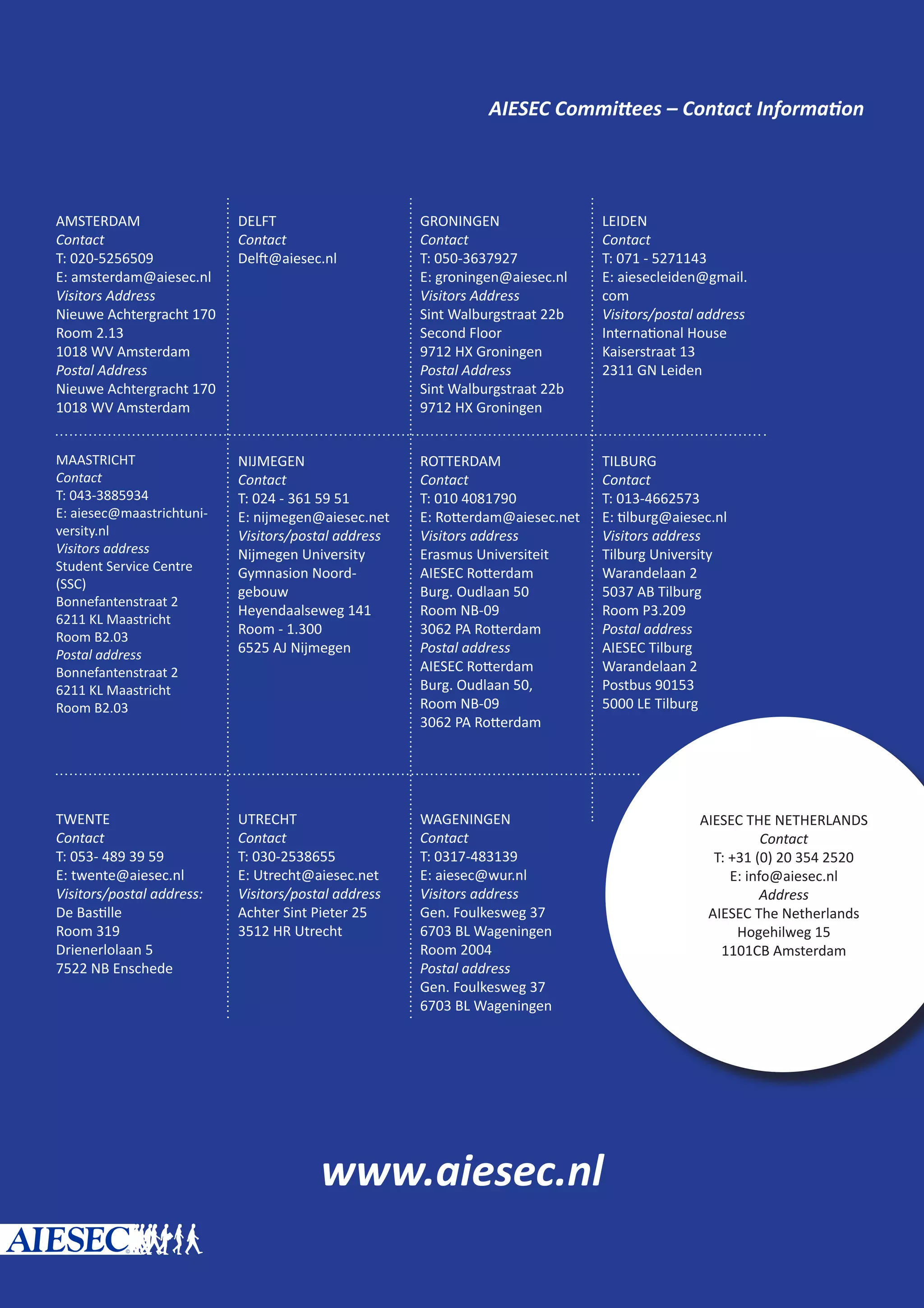 AIESEC Committees – Contact Information
www.aiesec.nl
c
AIESEC THE NETHERLANDS
Contact
T: +31 (0) 20 354 2520
E: info@aiesec.nl
Address
AIESEC The Netherlands
Hogehilweg 15
1101CB Amsterdam
AMSTERDAM
Contact
T: 020-5256509
E: amsterdam@aiesec.nl
Visitors Address
Nieuwe Achtergracht 170
Room 2.13
1018 WV Amsterdam
Postal Address
Nieuwe Achtergracht 170
1018 WV Amsterdam
DELFT
Contact
Delft@aiesec.nl
GRONINGEN
Contact
T: 050-3637927
E: groningen@aiesec.nl
Visitors Address
Sint Walburgstraat 22b
Second Floor
9712 HX Groningen
Postal Address
Sint Walburgstraat 22b
9712 HX Groningen
LEIDEN
Contact
T: 071 - 5271143
E: aiesecleiden@gmail.
com
Visitors/postal address
International House
Kaiserstraat 13
2311 GN Leiden
MAASTRICHT
Contact
T: 043-3885934
E: aiesec@maastrichtuni-
versity.nl
Visitors address
Student Service Centre
(SSC)
Bonnefantenstraat 2
6211 KL Maastricht
Room B2.03
Postal address
Bonnefantenstraat 2
6211 KL Maastricht
Room B2.03
NIJMEGEN
Contact
T: 024 - 361 59 51
E: nijmegen@aiesec.net
Visitors/postal address
Nijmegen University
Gymnasion Noord-
gebouw
Heyendaalseweg 141
Room - 1.300
6525 AJ Nijmegen
ROTTERDAM
Contact
T: 010 4081790
E: Rotterdam@aiesec.net
Visitors address
Erasmus Universiteit
AIESEC Rotterdam
Burg. Oudlaan 50
Room NB-09
3062 PA Rotterdam
Postal address
AIESEC Rotterdam
Burg. Oudlaan 50,
Room NB-09
3062 PA Rotterdam
TILBURG
Contact
T: 013-4662573
E: tilburg@aiesec.nl
Visitors address
Tilburg University
Warandelaan 2
5037 AB Tilburg
Room P3.209
Postal address
AIESEC Tilburg
Warandelaan 2
Postbus 90153
5000 LE Tilburg
TWENTE
Contact
T: 053- 489 39 59
E: twente@aiesec.nl
Visitors/postal address:
De Bastille
Room 319
Drienerlolaan 5
7522 NB Enschede
UTRECHT
Contact
T: 030-2538655
E: Utrecht@aiesec.net
Visitors/postal address
Achter Sint Pieter 25
3512 HR Utrecht
WAGENINGEN
Contact
T: 0317-483139
E: aiesec@wur.nl
Visitors address
Gen. Foulkesweg 37
6703 BL Wageningen
Room 2004
Postal address
Gen. Foulkesweg 37
6703 BL Wageningen
 