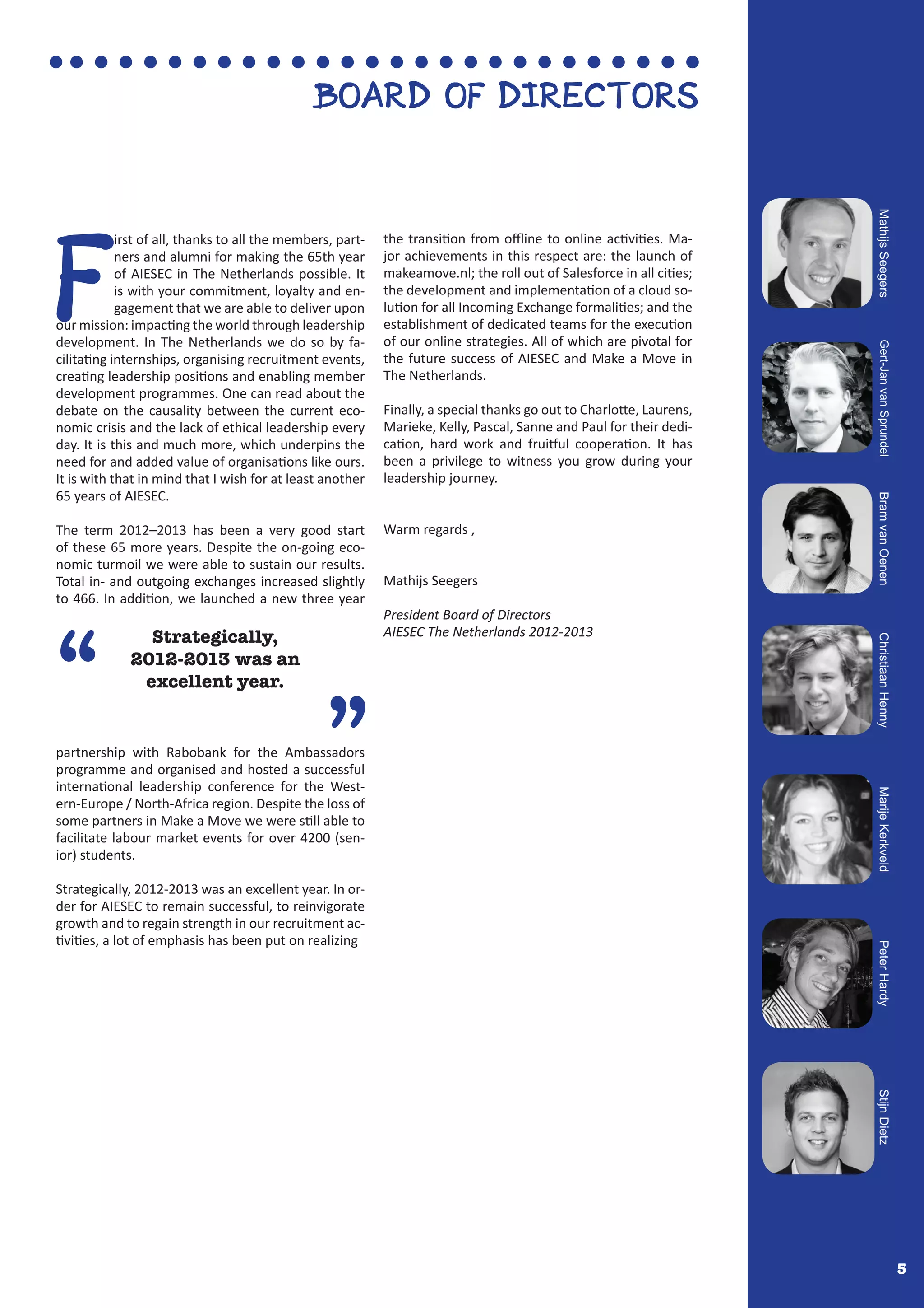 5
F
irst of all, thanks to all the members, part-
ners and alumni for making the 65th year
of AIESEC in The Netherlands possible. It
is with your commitment, loyalty and en-
gagement that we are able to deliver upon
our mission: impacting the world through leadership
development. In The Netherlands we do so by fa-
cilitating internships, organising recruitment events,
creating leadership positions and enabling member
development programmes. One can read about the
debate on the causality between the current eco-
nomic crisis and the lack of ethical leadership every
day. It is this and much more, which underpins the
need for and added value of organisations like ours.
It is with that in mind that I wish for at least another
65 years of AIESEC.
The term 2012–2013 has been a very good start
of these 65 more years. Despite the on-going eco-
nomic turmoil we were able to sustain our results.
Total in- and outgoing exchanges increased slightly
to 466. In addition, we launched a new three year
partnership with Rabobank for the Ambassadors
programme and organised and hosted a successful
international leadership conference for the West-
ern-Europe / North-Africa region. Despite the loss of
some partners in Make a Move we were still able to
facilitate labour market events for over 4200 (sen-
ior) students.
Strategically, 2012-2013 was an excellent year. In or-
der for AIESEC to remain successful, to reinvigorate
growth and to regain strength in our recruitment ac-
tivities, a lot of emphasis has been put on realizing
the transition from offline to online activities. Ma-
jor achievements in this respect are: the launch of
makeamove.nl; the roll out of Salesforce in all cities;
the development and implementation of a cloud so-
lution for all Incoming Exchange formalities; and the
establishment of dedicated teams for the execution
of our online strategies. All of which are pivotal for
the future success of AIESEC and Make a Move in
The Netherlands.
Finally, a special thanks go out to Charlotte, Laurens,
Marieke, Kelly, Pascal, Sanne and Paul for their dedi-
cation, hard work and fruitful cooperation. It has
been a privilege to witness you grow during your
leadership journey.
Warm regards ,
Mathijs Seegers
President Board of Directors
AIESEC The Netherlands 2012-2013
“
”
Strategically,
2012-2013 was an
excellent year.
BOARD OF DIRECTORS
MathijsSeegersGert-JanvanSprundelBramvanOenenChristiaanHennyMarijeKerkveldPeterHardyStijnDietz
 